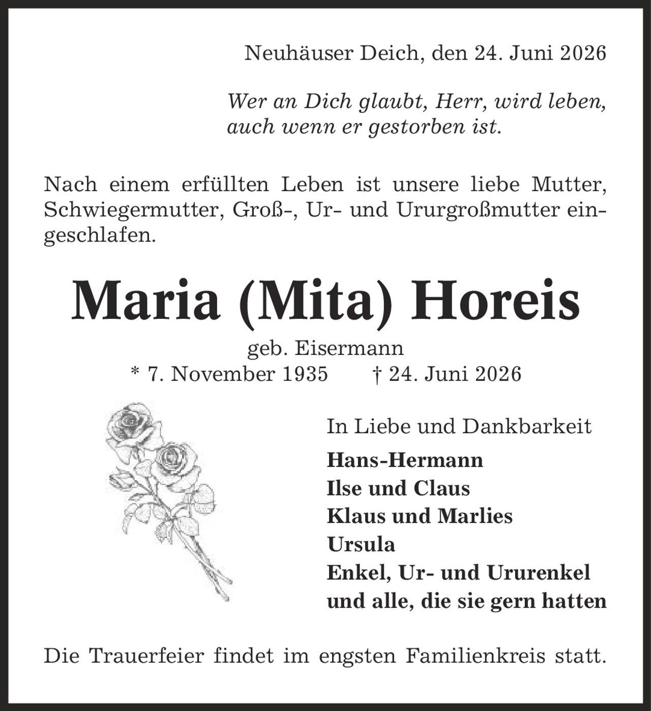 Neuhäuser Deich, den 24. Juni 2026 Wer an Dich glaubt, Herr, wird leben, auch wenn er gestorben ist. Nach einem erfüllten Leben ist unsere liebe Mutter, Schwiegermutter, Groß-, Ur- und Ururgroßmutter eingeschlafen. Maria (Mita) Horeis geb. Eisermann * 7. November 1935 | 24. Juni 2026 In Liebe und Dankbarkeit Hans-Hermann Ilse und Claus Klaus und Marlies Ursula Enkel, Ur- und Ururenkel und alle, die sie gern hatten Die Trauerfeier findet im engsten Familienkreis statt.