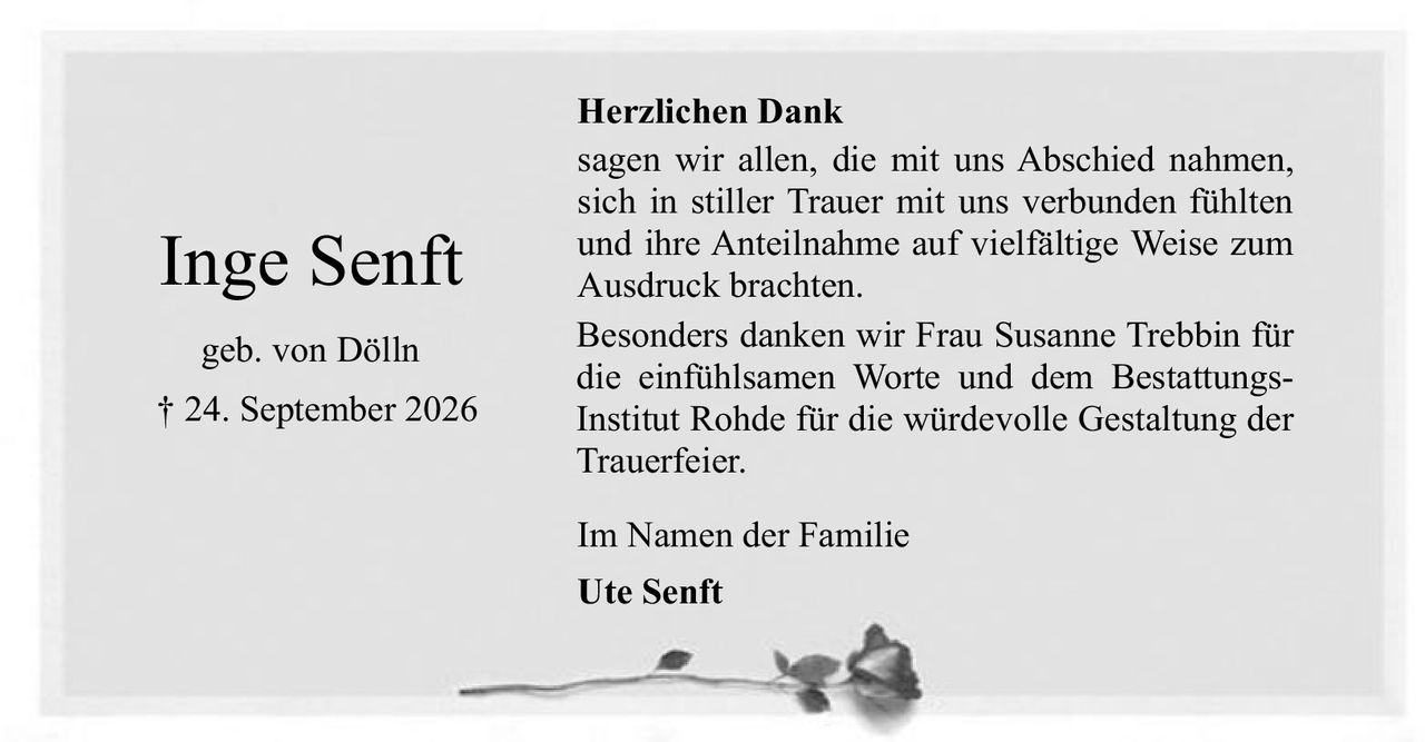 <p><strong>Inge Senft</strong><br>geb. von Dölln<br>† 24. September 2026</p><p><strong>Herzlichen Dank</strong></p><p>sagen wir allen, die mit uns Abschied nahmen, sich in stiller Trauer mit uns verbunden fühlten und ihre Anteilnahme auf vielfältige Weise zum Ausdruck brachten. Besonders danken wir Frau Susanne Trebbin für die einfühlsamen Worte und dem BestattungsInstitut Rohde für die würdevolle Gestaltung der Trauerfeier.</p><p>Im Namen der Familie</p><p><strong>Ute Senft</strong></p>