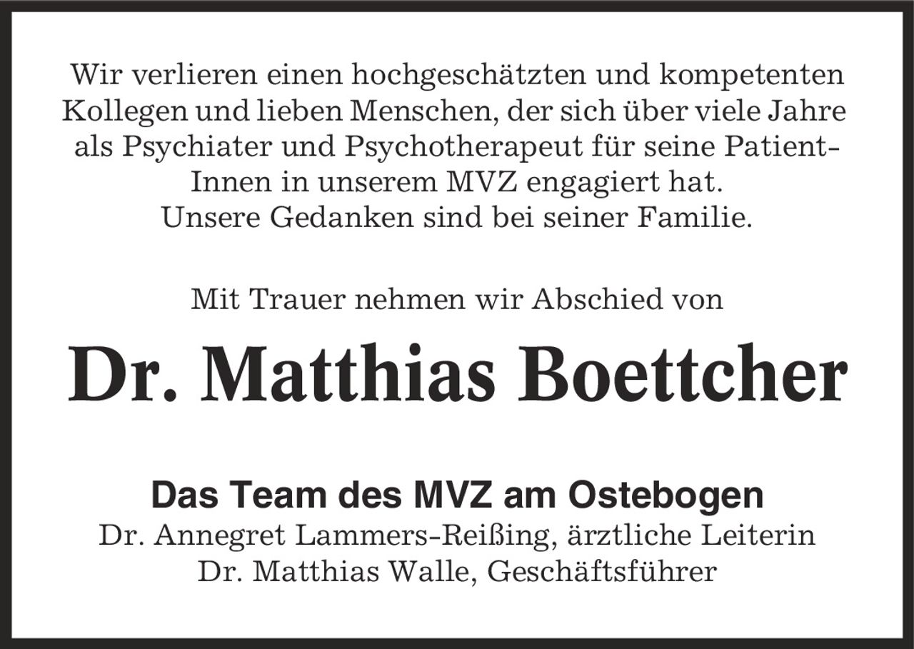 Wir verlieren einen hochgeschätzten und kompetenten Kollegen und lieben Menschen, der sich über viele Jahre als Psychiater und Psychotherapeut für seine Patient-Innen in unserem MVZ engagiert hat. Unsere Gedanken sind bei seiner Familie. Mit Trauer nehmen wir Abschied von Dr. Matthias Boettcher Das Team des MVZ am Ostebogen Dr. Annegret Lammers-Reißing, ärztliche Leiterin Dr. Matthias Walle, Geschäftsführer