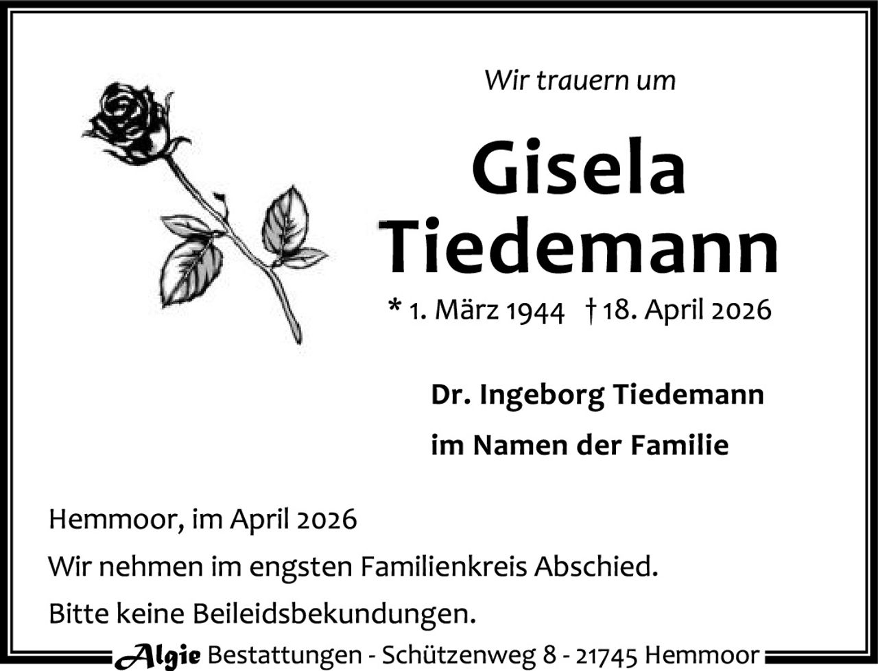 <p>Wir trauern um</p>
<p><strong>Gisela Tiedemann</strong></p>
<p>* 1. März 1944 † 18. April 2026</p>
<p><strong>Dr. Ingeborg Tiedemann</strong></p>
<p>im Namen der Familie</p>
<p>Hemmoor, im April 2026</p>
<p>Wir nehmen im engsten Familienkreis Abschied. Bitte keine Beileidsekundungen.</p>
<p><i>Algie</i> Bestattungen - Schützenweg 8 - 21745 Hemmoor</p>