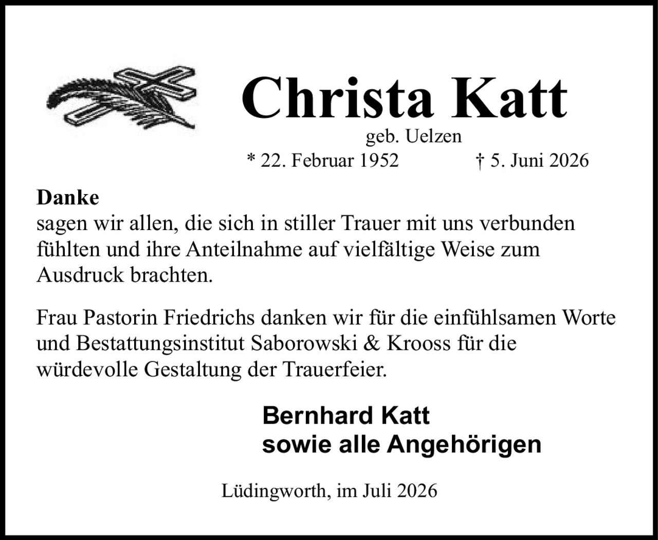 <p><strong>Christa Katt</strong><br/>geb. Uelzen<br/>* 22. Februar 1952<br/>† 5. Juni 2026</p><p><strong>Danke</strong></p><p>sagen wir allen, die sich in stiller Trauer mit uns verbunden fühlten und ihre Anteilnahme auf vielfältige Weise zum Ausdruck brachten.</p><p>Frau Pastorin Friedrichs danken wir für die einfühlsamen Worte und Bestattungsinstitut Saborowski &amp; Krooss für die würdevolle Gestaltung der Trauerfeier.</p><p><strong>Bernhard Katt</strong><br/><strong>sowie alle Angehörigen</strong></p><p>Lüdingworth, im Juli 2026</p>