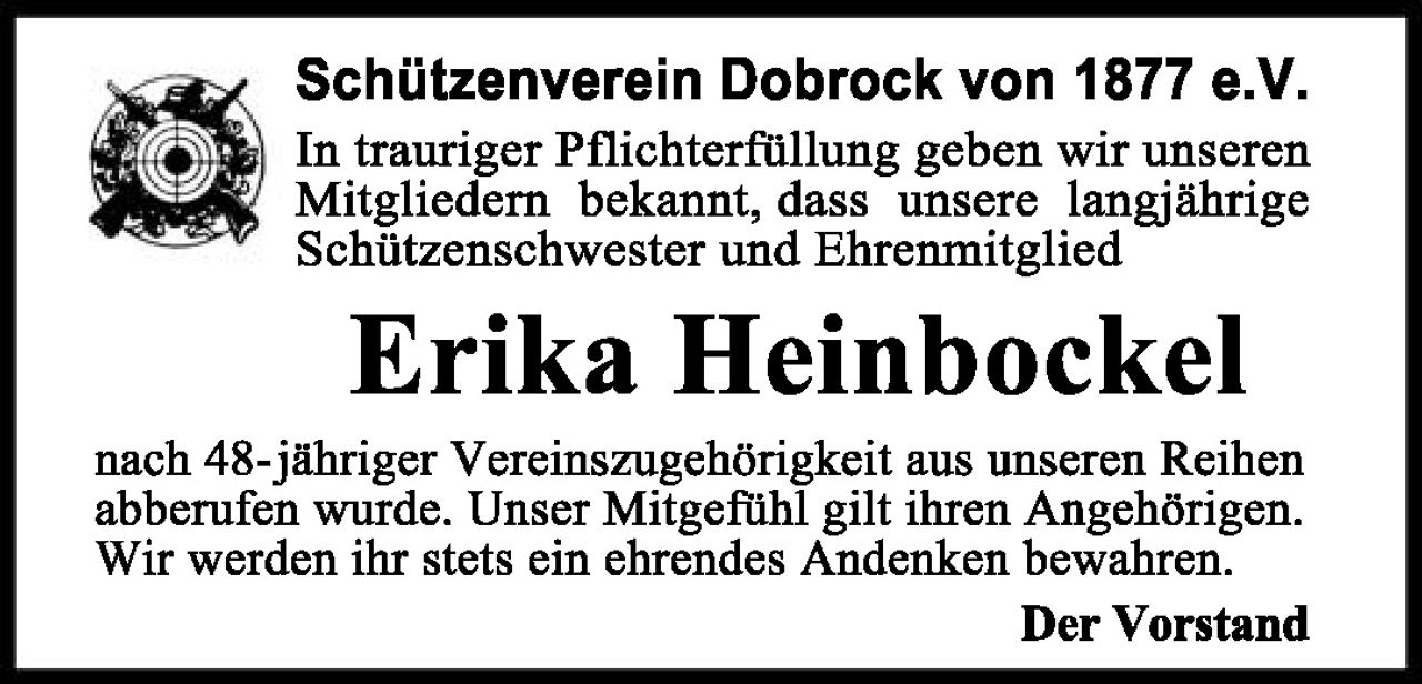 <p><strong>Schützenverein Dobrock von 1877 e.V.</strong></p>

<p>In trauriger Pflichterfüllung geben wir unseren Mitgliedern bekannt, dass unsere langjährige Schützenschwester und Ehrenmitglied</p>

<p><strong>Erika Heinbockel</strong></p>

<p>nach 48-jähriger Vereinszugehörigkeit aus unseren Reihen abberufen wurde. Unser Mitgefühl gilt ihren Angehörigen. Wir werden ihr stets ein ehrendes Andenken bewahren.</p>

<p><strong>Der Vorstand</strong></p>
