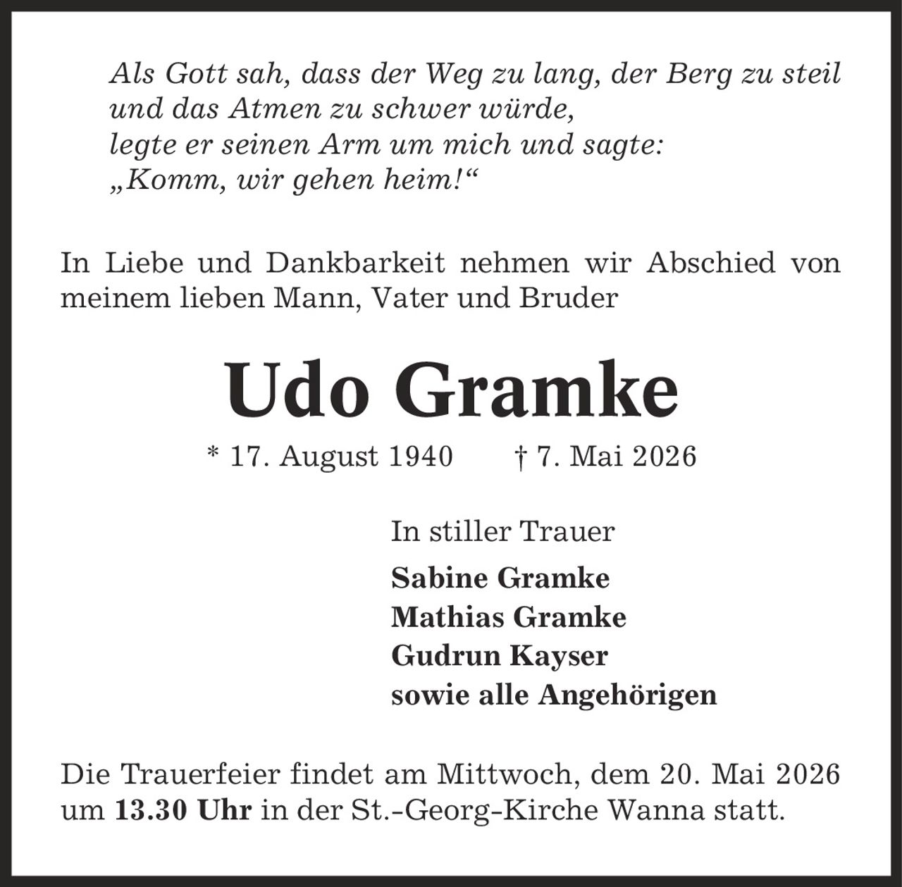 Als Gott sah, dass der Weg zu lang, der Berg zu steil und das Atmen zu schwer würde, legte er seinen Arm um mich und sagte: ,Komm, wir gehen heim!' In Liebe und Dankbarkeit nehmen wir Abschied von meinem lieben Mann, Vater und Bruder Udo Gramke * 17. August 1940 | 7. Mai 2026 In stiller Trauer Sabine Gramke Mathias Gramke Gudrun Kayser sowie alle Angehörigen Die Trauerfeier findet am Mittwoch, dem 20. Mai 2026 um 13.30 Uhr in der St.-Georg-Kirche Wanna statt.