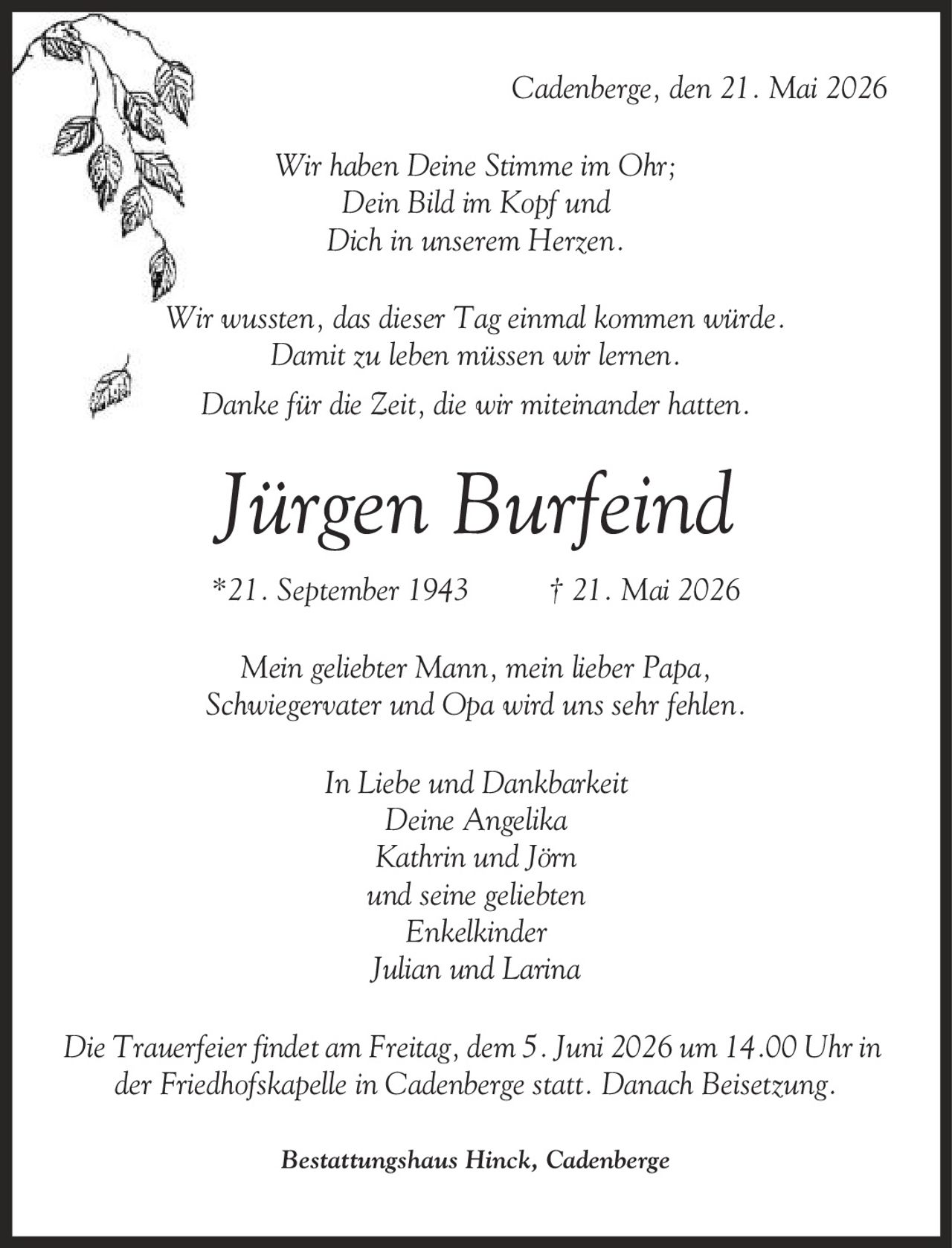 Cadenberge, den 21. Mai 2026 Wir haben Deine Stimme im Ohr; Dein Bild im Kopf und Dich in unserem Herzen. Wir wussten, das dieser Tag einmal kommen würde. Damit zu leben müssen wir lernen. Danke für die Zeit, die wir miteinander hatten. Jürgen Burfeind *21. September 1943 | 21. Mai 2026 Mein geliebter Mann, mein lieber Papa, Schwiegervater und Opa wird uns sehr fehlen. In Liebe und Dankbarkeit Deine Angelika Kathrin und Jörn und seine geliebten Enkelkinder Julian und Larina Die Trauerfeier findet am Freitag, dem 5. Juni 2026 um 14.00 Uhr in der Friedhofskapelle in Cadenberge statt. Danach Beisetzung. Bestattungshaus Hinck, Cadenberge