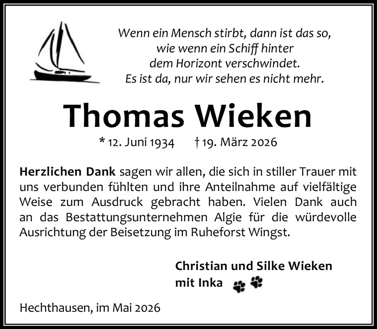 <p><i>Wenn ein Mensch stirbt, dann ist das so, wie wenn ein Schiff hinter dem Horizont verschwindet. Es ist da, nur wir sehen es nicht mehr.</i></p><p><strong>Thomas Wieken</strong><br>* 12. Juni 1934 † 19. März 2026</p><p><strong>Herzlichen Dank</strong> sagen wir allen, die sich in stiller Trauer mit uns verbunden fühlten und ihre Anteilnahme auf vielfältige Weise zum Ausdruck gebracht haben. Vielen Dank auch an das Bestattungsunternehmen Algie für die würdevolle Ausrichtung der Beisetzung im Ruheforst Wingst.</p><p><strong>Christian und Silke Wieken</strong><br>mit Inka</p><p>Hechthausen, im Mai 2026</p>
