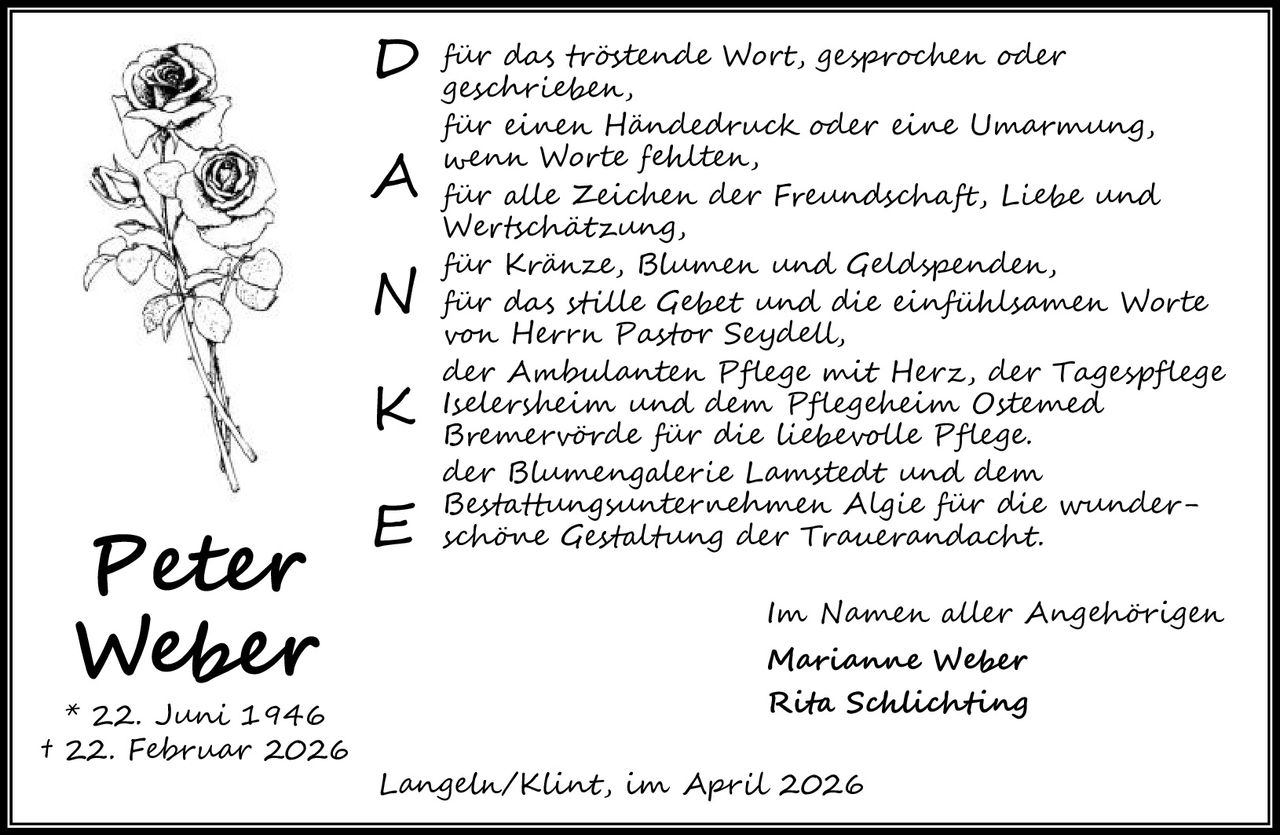 <p><strong>Peter Weber</strong></p>

<p>* 22. Juni 1946<br/>† 22. Februar 2026</p>

<p>Über das trauernde Wort, gesprochen oder geschrieben,<br/>
die darum grössern Wert, Deufrohner oder<br/>
Beseelten,</p>

<p>über ihren Hundedruck oder ihre Umarmung,<br/>
wenn Worte fehlten,<br/>
über alle Zeichen der Freundschaft, Liebe und<br/>
Wertschätzung,<br/>
über Kränze, Blumen und Geldspenden,<br/>
über das stille Gebet und die einfühlsamen Worte<br/>
von Herrn Pastor Seydell,<br/>
der Ambulanten Pflege mit Herz, der Tagespflege<br/>
Iselersheim und dem Pflegeheim Ostemed<br/>
Bremervörde für die liebevolle Pflege,<br/>
der Blumengalerie Lamstedt und dem<br/>
Bestattungsunternehmen Algie für die wunder-<br/>
schöne Gestaltung der Trauerandacht.</p>

<p><i>Im Namen aller Angehörigen</i><br/>
<i>Marianne Weber</i><br/>
<i>Rita Schlichting</i></p>

<p>Langeln/Klint, im April 2026</p>