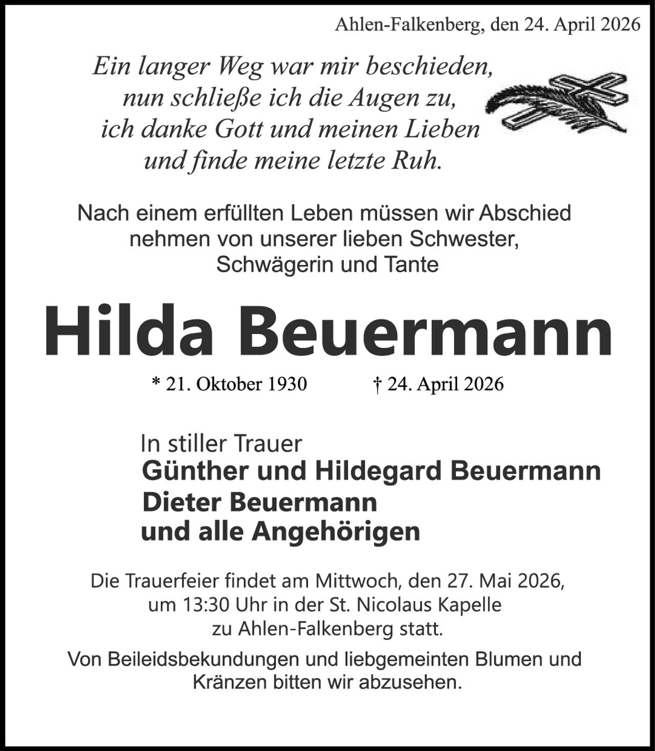 <p><i>Ein langer Weg war mir beschieden,<br>nun schließe ich die Augen zu,<br>ich danke Gott und meinen Lieben<br>und finde meine letzte Ruh.</i></p>

<p>Nach einem erfüllten Leben müssen wir Abschied nehmen von unserer lieben Schwester, Schwägerin und Tante</p>

<p><strong>Hilda Beuermann</strong></p>

<p>* 21. Oktober 1930        † 24. April 2026</p>

<p>In stiller Trauer<br>
<strong>Günther und Hildegard Beuermann<br>
Dieter Beuermann<br>
und alle Angehörigen</strong></p>

<p>Die Trauerfeier findet am Mittwoch, den 27. Mai 2026, um 13:30 Uhr in der St. Nicolaus Kapelle zu Ahlen-Falkenberg statt.<br>
Von Beileidsbekundungen und liebgemeинten Blumen und Kränzen bitten wir abzusehen.</p>