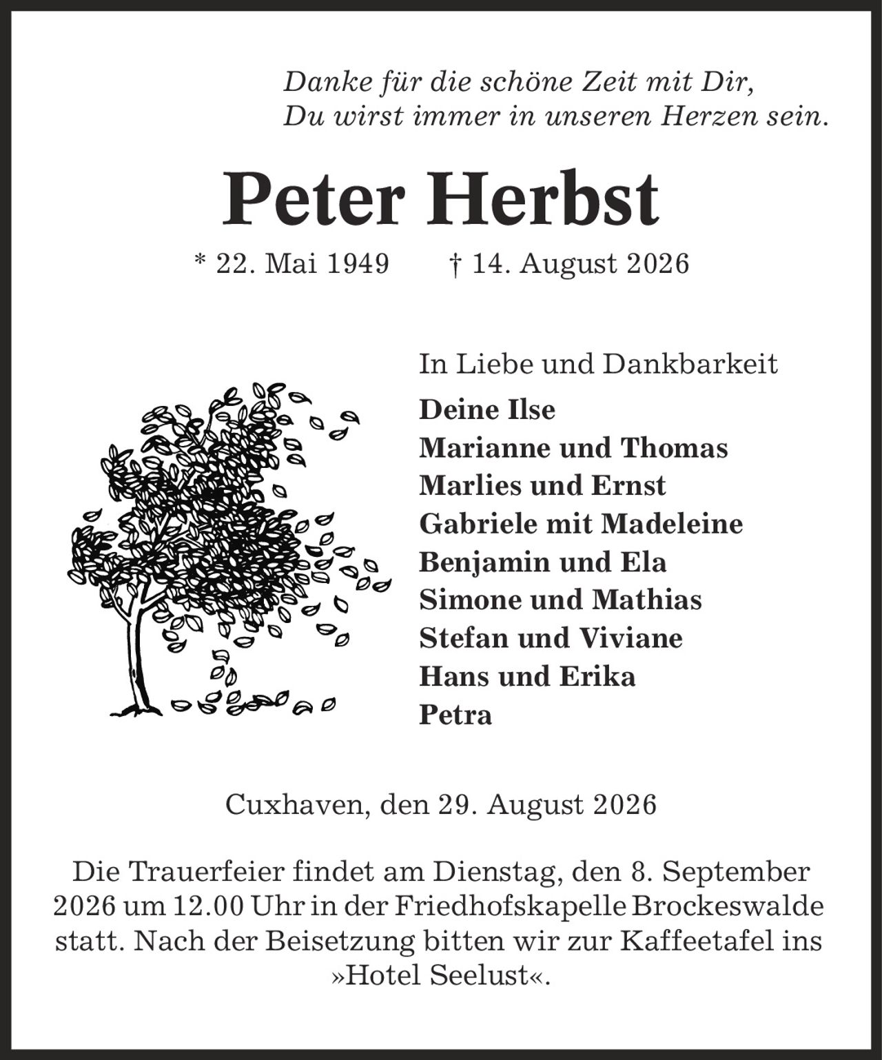 Danke für die schöne Zeit mit Dir, Du wirst immer in unseren Herzen sein. Peter Herbst * 22. Mai 1949 | 14. August 2026 In Liebe und Dankbarkeit Deine Ilse Marianne und Thomas Marlies und Ernst Gabriele mit Madeleine Benjamin und Ela Simone und Mathias Stefan und Viviane Hans und Erika Petra Cuxhaven, den 29. August 2026 Die Trauerfeier findet am Dienstag, den 8. September 2026 um 12.00 Uhr in der Friedhofskapelle Brockeswalde statt. Nach der Beisetzung bitten wir zur Kaffeetafel ins »Hotel Seelust«.