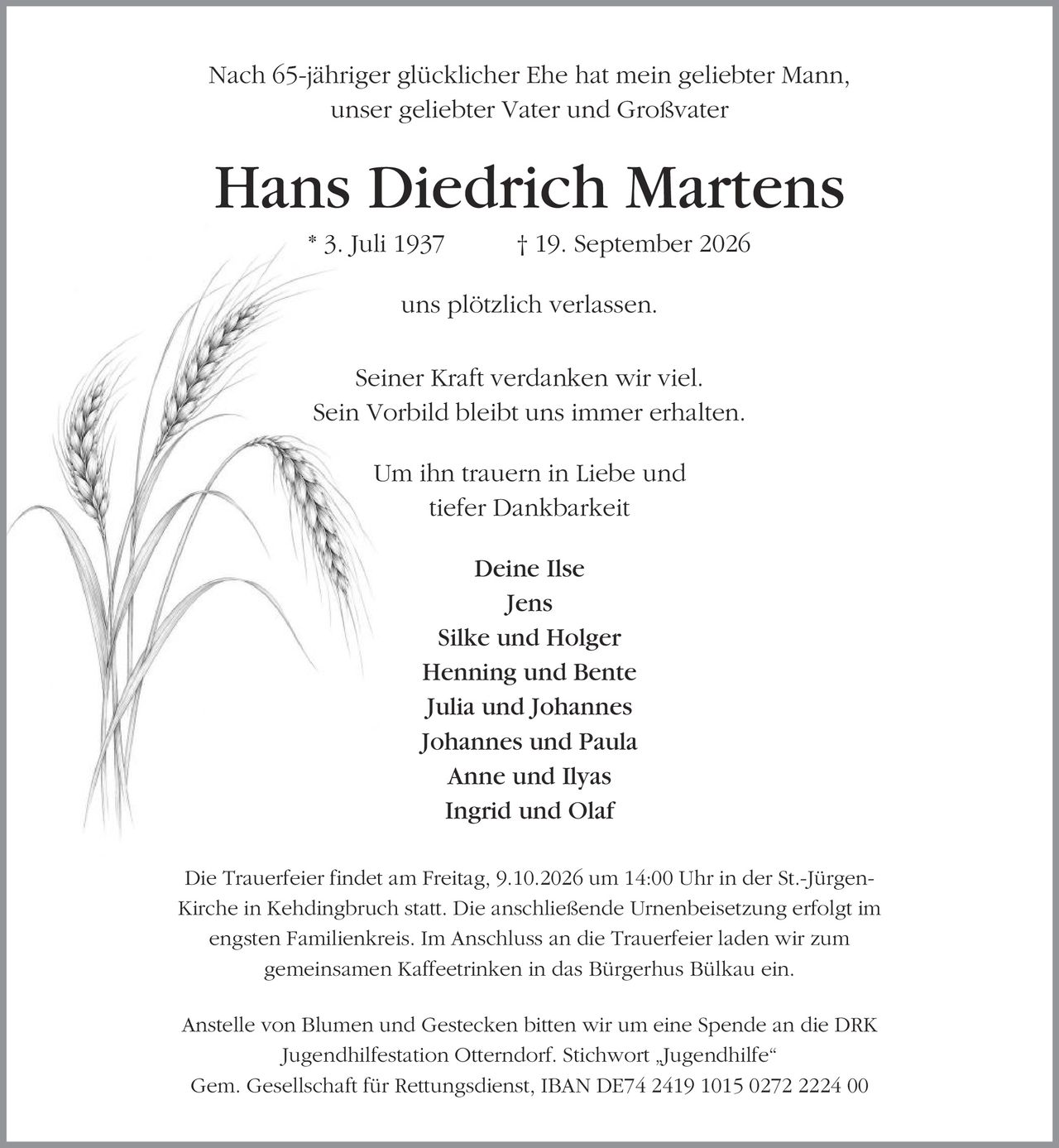 Nach 65-jähriger glücklicher Ehe hat mein geliebter Mann, unser geliebter Vater und Großvater Hans Diedrich Martens * 3. Juli 1937 | 19. September 2026 uns plötzlich verlassen. Seiner Kraft verdanken wir viel. Sein Vorbild bleibt uns immer erhalten. Um ihn trauern in Liebe und tiefer Dankbarkeit Deine Ilse Jens Silke und Holger Henning und Bente Julia und Johannes Johannes und Paula Anne und Ilyas Ingrid und Olaf Die Trauerfeier findet am Freitag, 9.10.2026 um 14:00 Uhr in der St.-Jürgen- Kirche in Kehdingbruch statt. Die anschließende Urnenbeisetzung erfolgt im engsten Familienkreis. Im Anschluss an die Trauerfeier laden wir zum gemeinsamen Kaffeetrinken in das Bürgerhus Bülkau ein. Anstelle von Blumen und Gestecken bitten wir um eine Spende an die DRK Jugendhilfestation Otterndorf. Stichwort ,Jugendhilfe' Gem. Gesellschaft für Rettungsdienst, IBAN DE74 2419 1015 0272 2224 00