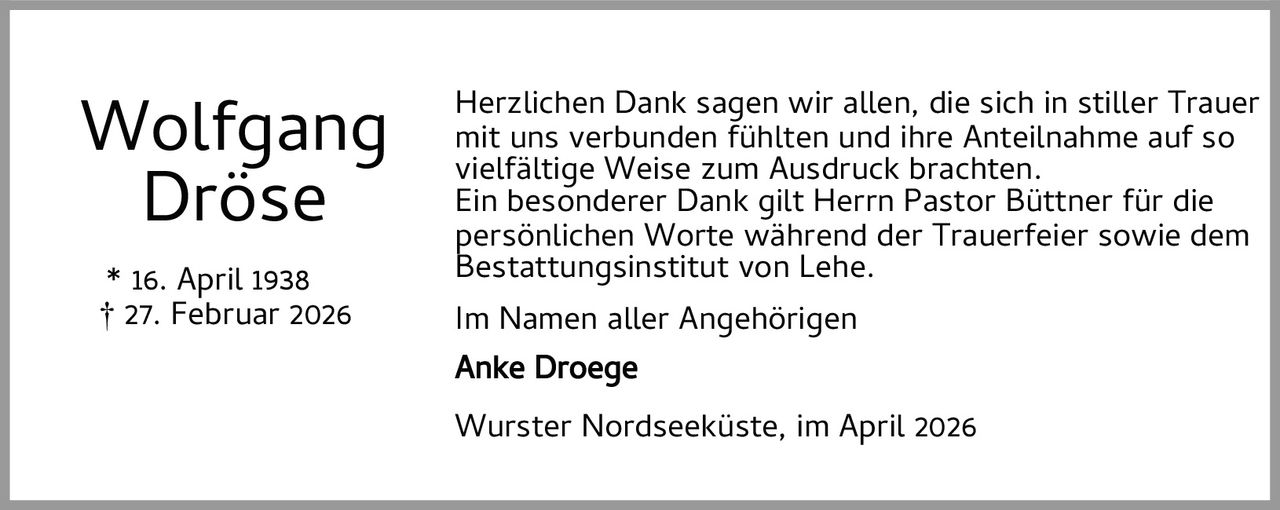 <p><strong>Wolfgang Dröse</strong></p>
<p>* 16. April 1938<br>† 27. Februar 2026</p>
<p>Herzlichen Dank sagen wir allen, die sich in stiller Trauer mit uns verbunden fühlten und ihre Anteilnahme auf so vielfältige Weise zum Ausdruck brachten.</p>
<p>Ein besonderer Dank gilt Herrn Pastor Büttner für die persönlichen Worte während der Trauerfeier sowie dem Bestattungsinstitut von Lehe.</p>
<p>Im Namen aller Angehörigen<br><strong>Anke Droege</strong></p>
<p>Wurster Nordseeküste, im April 2026</p>