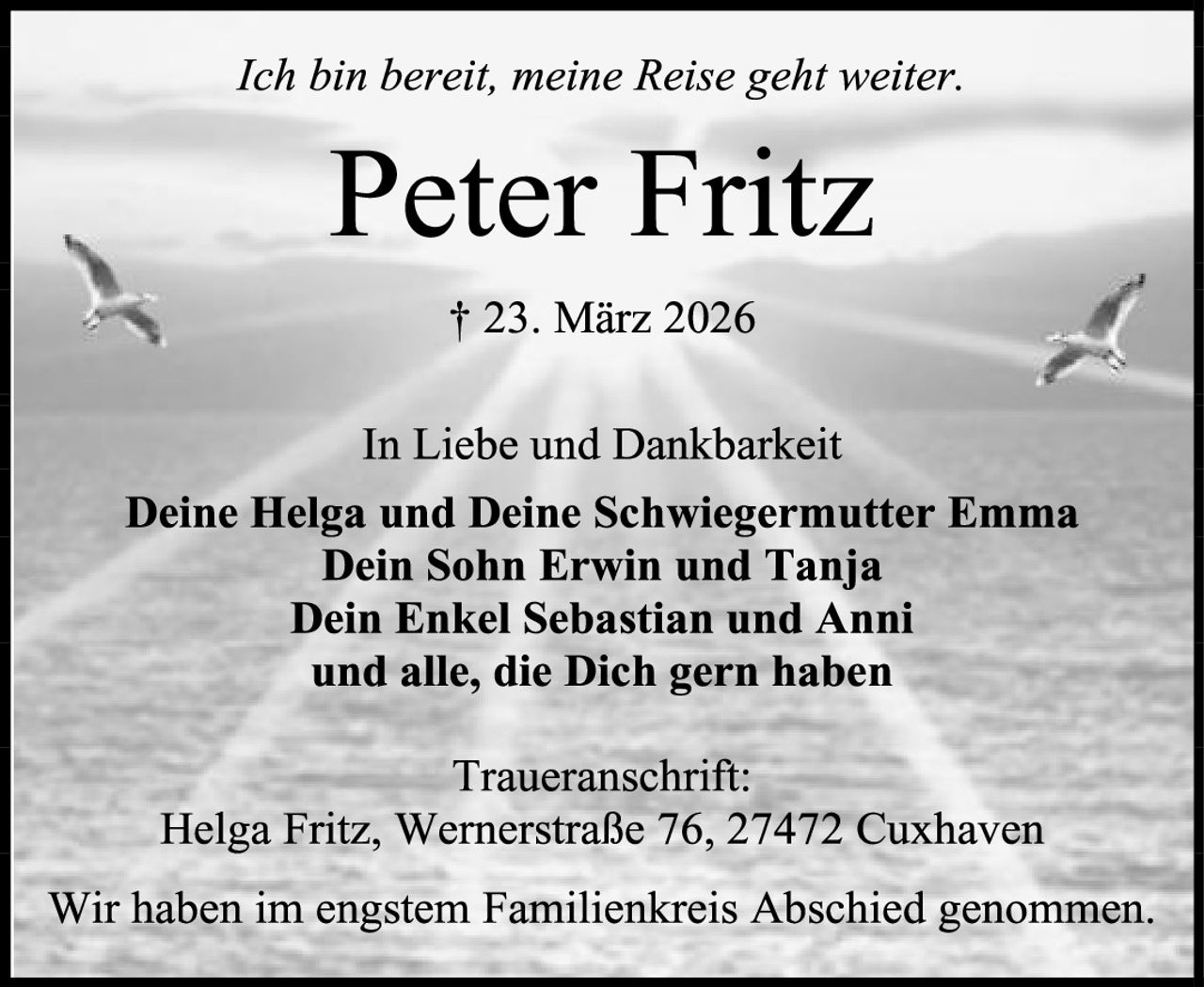 <p><i>Ich bin bereit, meine Reise geht weiter.</i></p>

<p><strong>Peter Fritz</strong></p>

<p>† 23. März 2026</p>

<p>In Liebe und Dankbarkeit</p>

<p><strong>Deine Helga und Deine Schwiegermutter Emma<br>Dein Sohn Erwin und Tanja<br>Dein Enkel Sebastian und Anni<br>und alle, die Dich gern haben</strong></p>

<p><strong>Traueranschrift:</strong><br>Helga Fritz, Wernerstraße 76, 27472 Cuxhaven</p>

<p>Wir haben im engstem Familienkreis Abschied genommen.</p>