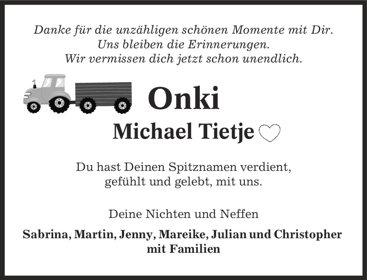 Danke für die unzähligen schönen Momente mit Dir. Uns bleiben die Erinnerungen. Wir vermissen dich jetzt schon unendlich. Onki Michael Tietje Du hast Deinen Spitznamen verdient, gefühlt und gelebt, mit uns. Deine Nichten und Neffen Sabrina, Martin, Jenny, Mareike, Julian und Christopher mit Familien