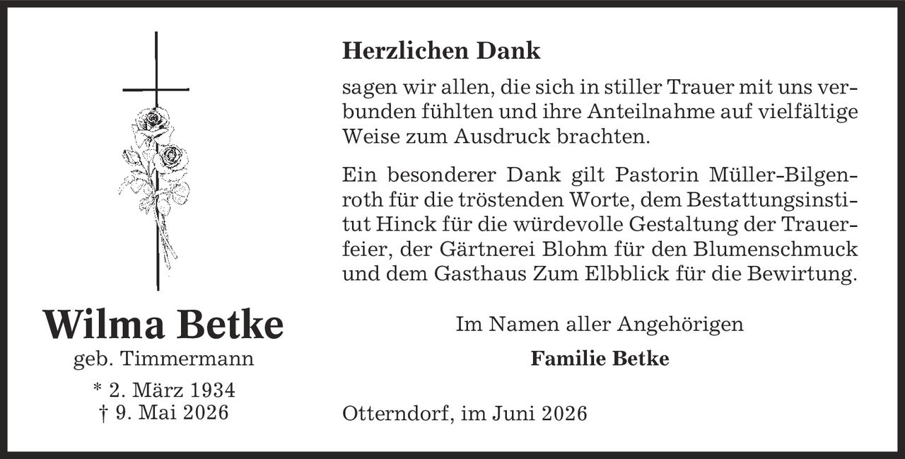 Herzlichen Dank sagen wir allen, die sich in stiller Trauer mit uns verbunden fühlten und ihre Anteilnahme auf vielfältige Weise zum Ausdruck brachten. Ein besonderer Dank gilt Pastorin Müller-Bilgenroth für die tröstenden Worte, dem Bestattungsinstitut Hinck für die würdevolle Gestaltung der Trauerfeier, der Gärtnerei Blohm für den Blumenschmuck und dem Gasthaus Zum Elbblick für die Bewirtung. Im Namen aller Angehörigen Familie Betke Otterndorf, im Juni 2026 Wilma Betke geb. Timmermann * 2. März 1934 | 9. Mai 2026