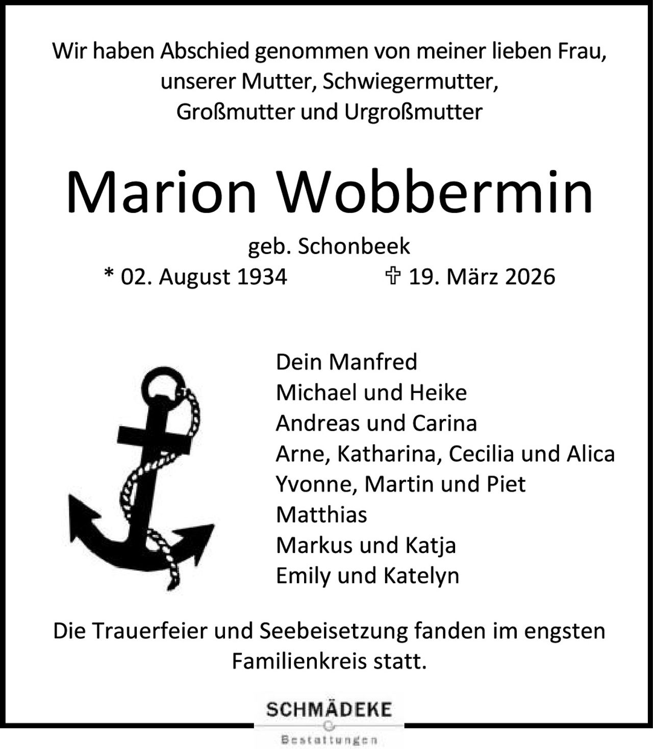 <p>Wir haben Abschied genommen von meiner lieben Frau, unserer Mutter, Schwiegermutter, Großmutter und Urgroßmutter</p>

<p><strong>Marion Wobbermin</strong></p>

<p>geb. Schonbeek<br>
* 02. August 1934       † 19. März 2026</p>

<p>Dein Manfred<br>
Michael und Heike<br>
Andreas und Carina<br>
Arne, Katharina, Cecilia und Alica<br>
Yvonne, Martin und Piet<br>
Matthias<br>
Markus und Katja<br>
Emily und Katelyn</p>

<p>Die Trauerfeier und Seebeisetzung fanden im engsten Familienkreis statt.</p>