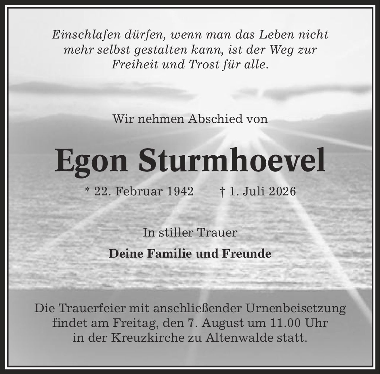 Einschlafen dürfen, wenn man das Leben nicht mehr selbst gestalten kann, ist der Weg zur Freiheit und Trost für alle. Wir nehmen Abschied von Egon Sturmhoevel * 22. Februar 1942 | 1. Juli 2026 In stiller Trauer Deine Familie und Freunde Die Trauerfeier mit anschließender Urnenbeisetzung findet am Freitag, den 7. August um 11.00 Uhr in der Kreuzkirche zu Altenwalde statt.
