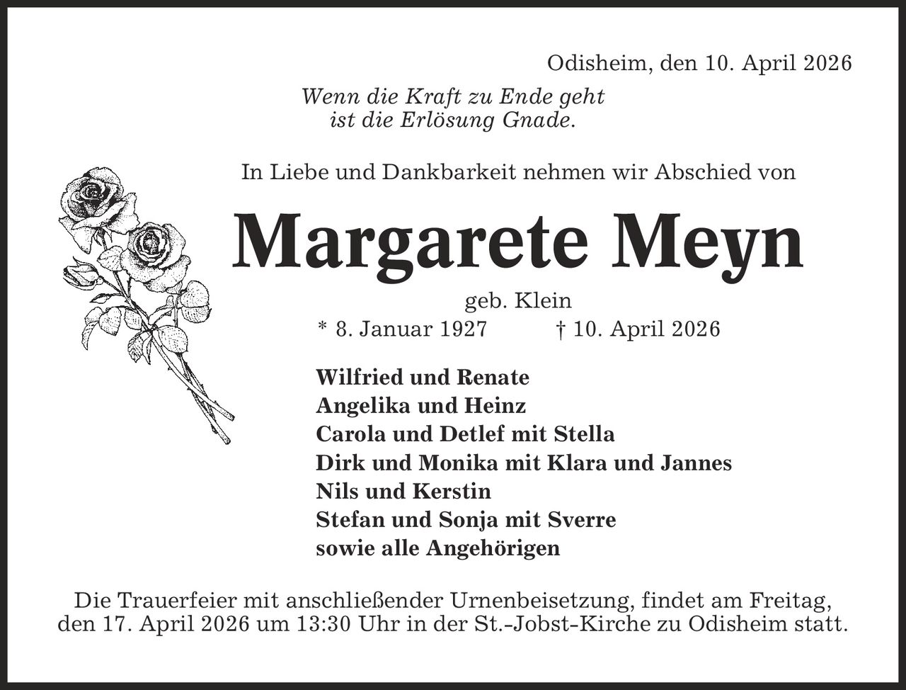 Odisheim, den 10. April 2026 Wenn die Kraft zu Ende geht ist die Erlösung Gnade. In Liebe und Dankbarkeit nehmen wir Abschied von Margarete Meyn geb. Klein * 8. Januar 1927 | 10. April 2026 Wilfried und Renate Angelika und Heinz Carola und Detlef mit Stella Dirk und Monika mit Klara und Jannes Nils und Kerstin Stefan und Sonja mit Sverre sowie alle Angehörigen Die Trauerfeier mit anschließender Urnenbeisetzung, findet am Freitag, den 17. April 2026 um 13:30 Uhr in der St.-Jobst-Kirche zu Odisheim statt.