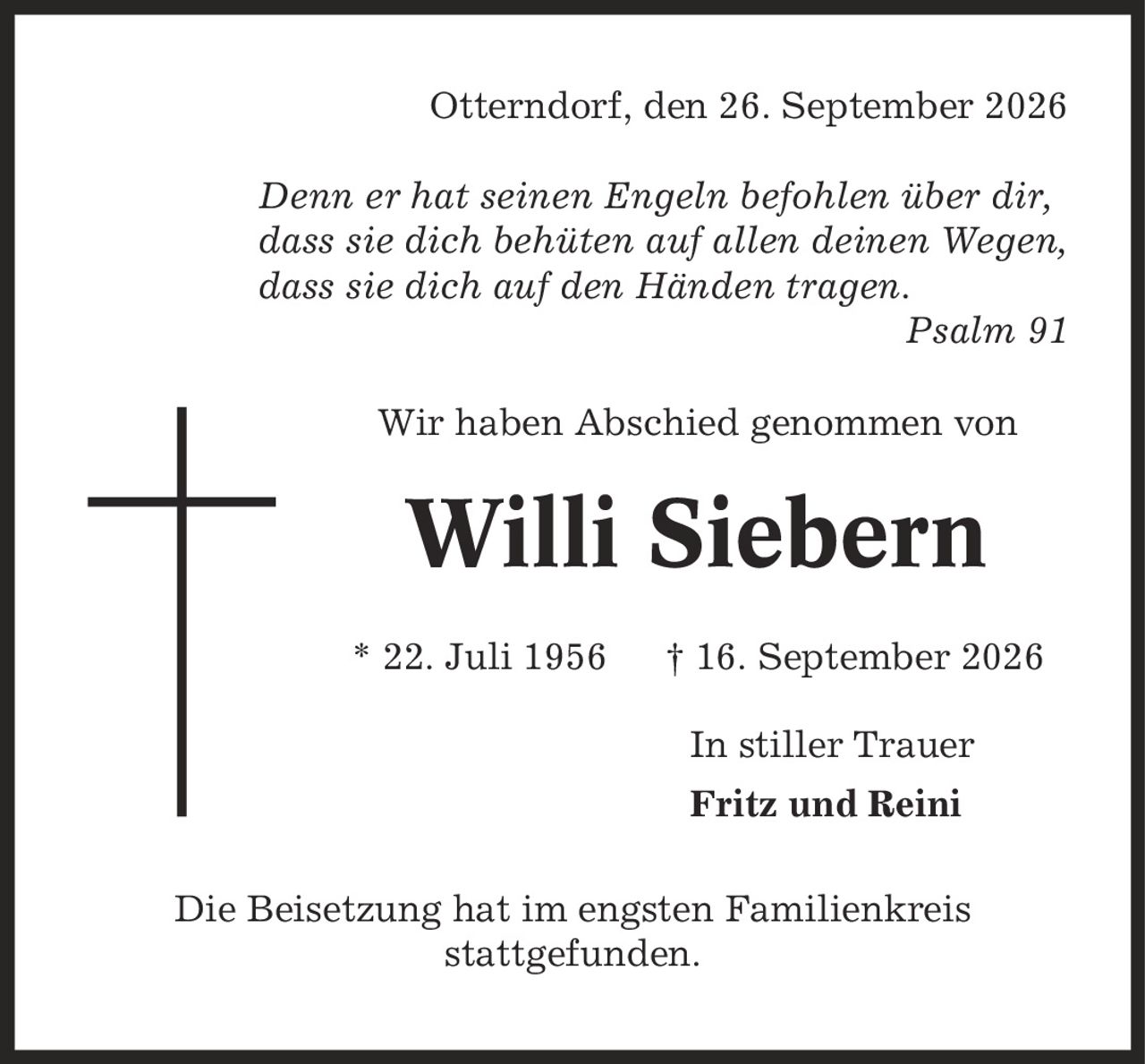 Otterndorf, den 26. September 2026 Denn er hat seinen Engeln befohlen über dir, dass sie dich behüten auf allen deinen Wegen, dass sie dich auf den Händen tragen. Psalm 91 Wir haben Abschied genommen von Willi Siebern * 22. Juli 1956 | 16. September 2026 In stiller Trauer Fritz und Reini Die Beisetzung hat im engsten Familienkreis stattgefunden.