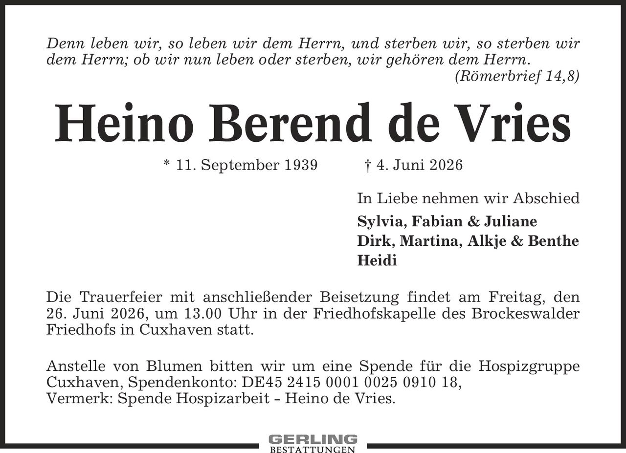 Denn leben wir, so leben wir dem Herrn, und sterben wir, so sterben wir dem Herrn; ob wir nun leben oder sterben, wir gehören dem Herrn. (Römerbrief 14,8) Heino Berend de Vries * 11. September 1939 | 4. Juni 2026 In Liebe nehmen wir Abschied Sylvia, Fabian & Juliane Dirk, Martina, Alkje & Benthe Heidi Die Trauerfeier mit anschließender Beisetzung findet am Freitag, den 26. Juni 2026, um 13.00 Uhr in der Friedhofskapelle des Brockeswalder Friedhofs in Cuxhaven statt. Anstelle von Blumen bitten wir um eine Spende für die Hospizgruppe Cuxhaven, Spendenkonto: DE45 2415 0001 0025 0910 18, Vermerk: Spende Hospizarbeit - Heino de Vries.