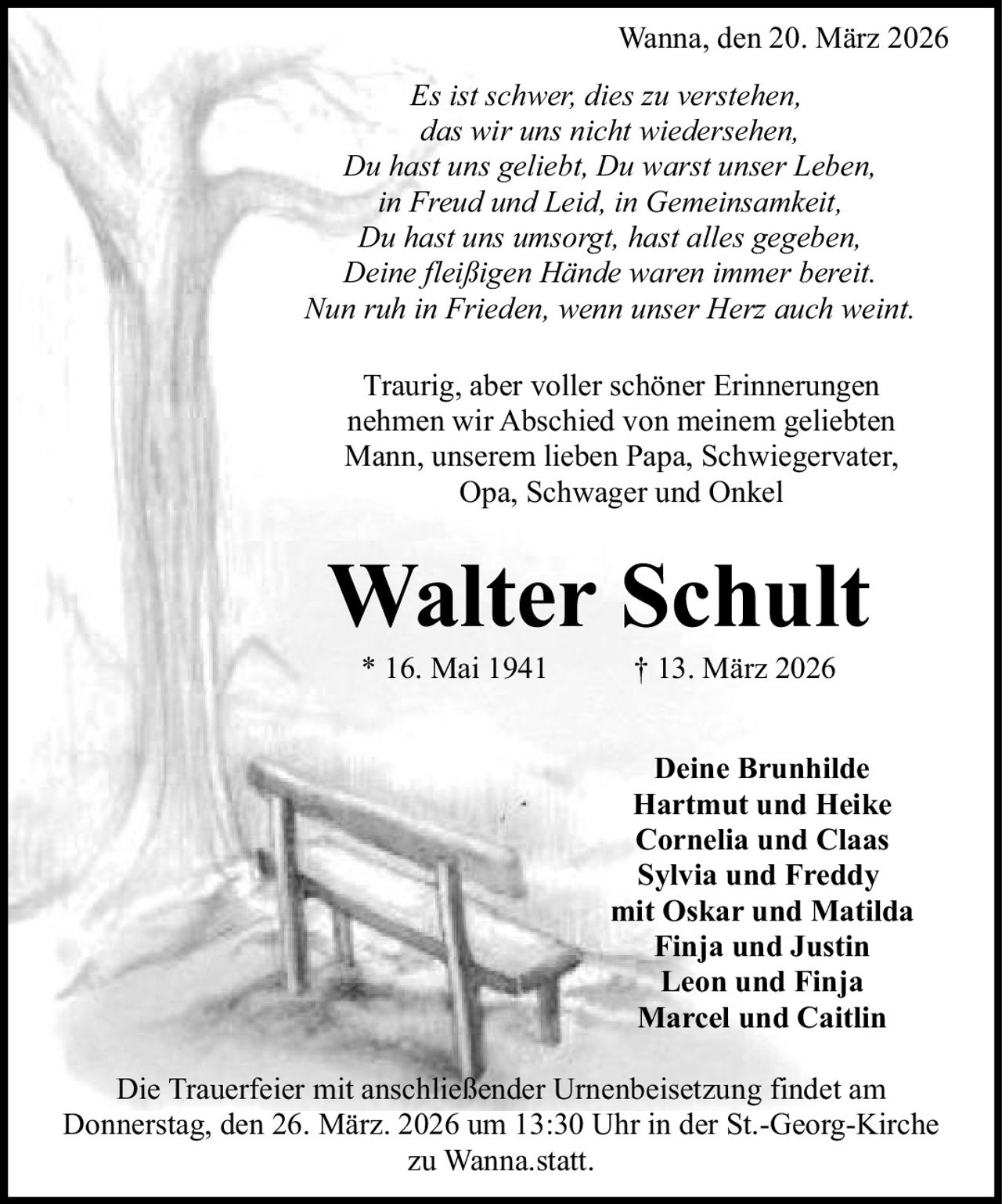 Wanna, den 20. März 2026
Es ist schwer, dies zu verstehen,
das wir uns nicht wiedersehen,
Du hast uns geliebt, Du warst unser Leben,
in Freud und Leid, in Gemeinsamkeit,
Du hast uns umsorgt, hast alles gegeben,
Deine fleißigen Hände waren immer bereit.
Nun ruh in Frieden, wenn unser Herz auch weint.
Traurig, aber voller schöner Erinnerungen
nehmen wir Abschied von meinem geliebten
Mann, unserem lieben Papa, Schwiegervater,
Opa, Schwager und Onkel

Walter Schult
* 16. Mai 1941

† 13. März 2026

Deine Brunhilde
Hartmut und Heike
Cornelia und Claas
Sylvia und Freddy
mit Oskar und Matilda
Finja und Justin
Leon und Finja
Marcel und Caitlin
Die Trauerfeier mit anschließender Urnenbeisetzung findet am
Donnerstag, den 26. März. 2026 um 13:30 Uhr in der St.-Georg-Kirche
zu Wanna.statt.
