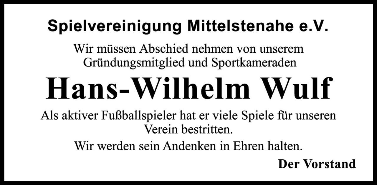 <p><strong>Spielvereinigung Mittelstenahe e.V.</strong></p>
<p>Wir müssen Abschied nehmen von unserem Gründungsmitglied und Sportkameraden</p>
<p><strong>Hans-Wilhelm Wulf</strong></p>
<p>Als aktiver Fußballspieler hat er viele Spiele für unseren Verein bestritten.</p>
<p>Wir werden sein Andenken in Ehren halten.</p>
<p><strong>Der Vorstand</strong></p>