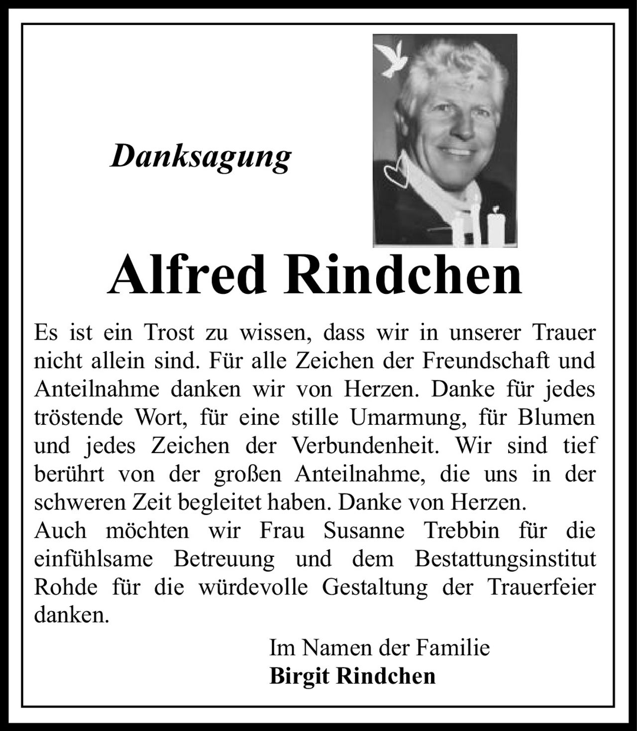 <i>Danksagung</i><br><br><strong>Alfred Rindchen</strong><br><br><p>Es ist ein Trost zu wissen, dass wir in unserer Trauer nicht allein sind. Für alle Zeichen der Freundschaft und Anteilnahme danken wir von Herzen. Danke für jedes tröstende Wort, für eine stille Umarmung, für Blumen und jedes Zeichen der Verbundenheit. Wir sind tief berührt von der großen Anteilnahme, die uns in der schweren Zeit begleitet haben. Danke von Herzen. Auch möchten wir Frau Susanne Trebbin für die einfühlsame Betreuung und dem Bestattungsinstitut Rohde für die würdevolle Gestaltung der Trauerfeier danken.</p><br><p>Im Namen der Familie<br><strong>Birgit Rindchen</strong></p>