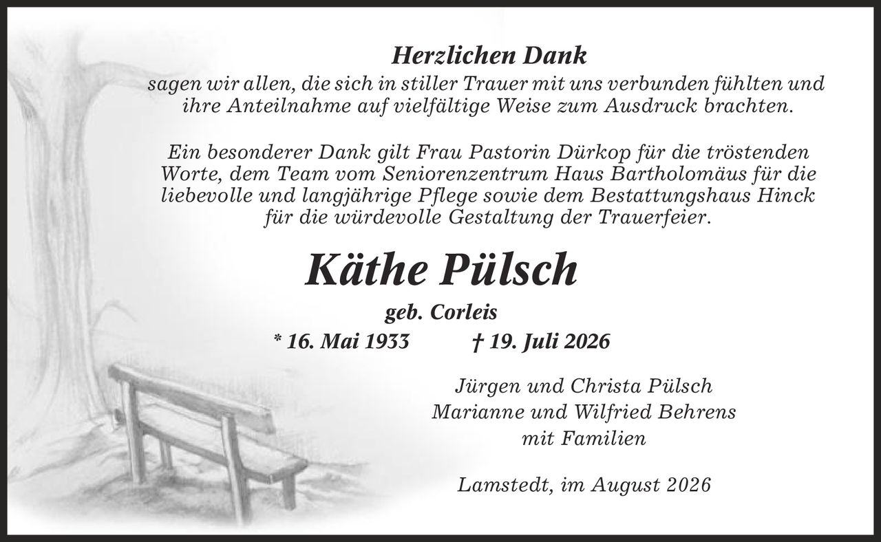 Herzlichen Dank sagen wir allen, die sich in stiller Trauer mit uns verbunden fühlten und ihre Anteilnahme auf vielfältige Weise zum Ausdruck brachten. Ein besonderer Dank gilt Frau Pastorin Dürkop für die tröstenden Worte, dem Team vom Seniorenzentrum Haus Bartholomäus für die liebevolle und langjährige Pflege sowie dem Bestattungshaus Hinck für die würdevolle Gestaltung der Trauerfeier. Käthe Pülsch geb. Corleis * 16. Mai 1933 | 19. Juli 2026 Jürgen und Christa Pülsch Marianne und Wilfried Behrens mit Familien Lamstedt, im August 2026