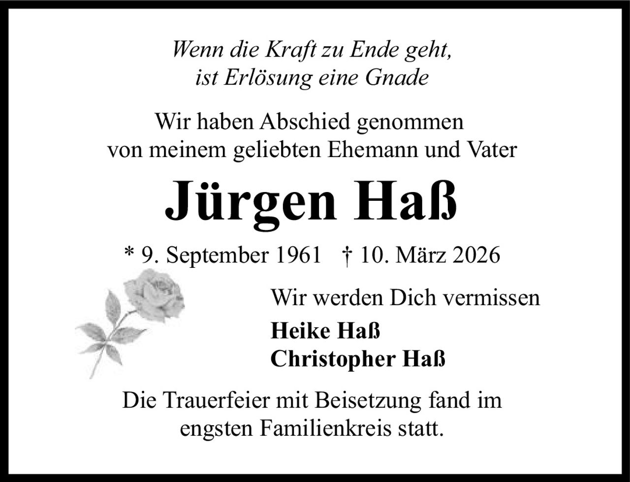 <p><i>Wenn die Kraft zu Ende geht, ist Erlösung eine Gnade</i></p><p>Wir haben Abschied genommen von meinem geliebten Ehemann und Vater</p><p><strong>Jürgen Haß</strong><br>* 9. September 1961  † 10. März 2026</p><p>Wir werden Dich vermissen<br><strong>Heike Haß</strong><br><strong>Christopher Haß</strong></p><p>Die Trauerfeier mit Beisetzung fand im engsten Familienkreis statt.</p>