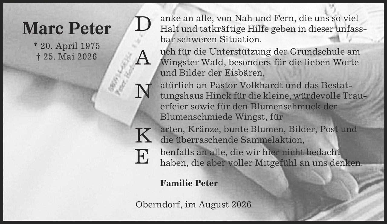 anke an alle, von Nah und Fern, die uns so viel Halt und tatkräftige Hilfe geben in dieser unfassbar schweren Situation. uch für die Unterstützung der Grundschule am Wingster Wald, besonders für die lieben Worte und Bilder der Eisbären, atürlich an Pastor Volkhardt und das Bestattungshaus Hinck für die kleine, würdevolle Trauerfeier sowie für den Blumenschmuck der Blumenschmiede Wingst, für arten, Kränze, bunte Blumen, Bilder, Post und die überraschende Sammelaktion, benfalls an alle, die wir hier nicht bedacht haben, die aber voller Mitgefühl an uns denken. Familie Peter Oberndorf, im August 2026 Marc Peter * 20. April 1975 | 25. Mai 2026 D A N K E