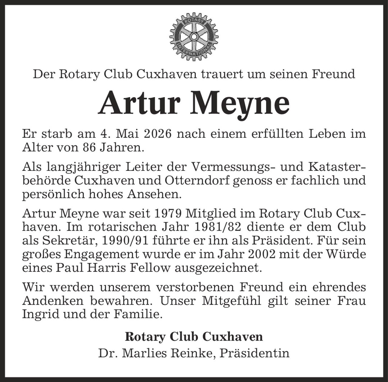 Der Rotary Club Cuxhaven trauert um seinen Freund Artur Meyne Er starb am 4. Mai 2026 nach einem erfüllten Leben im Alter von 86 Jahren. Als langjähriger Leiter der Vermessungs- und Kataster-behörde Cuxhaven und Otterndorf genoss er fachlich und persönlich hohes Ansehen. Artur Meyne war seit 1979 Mitglied im Rotary Club Cuxhaven. Im rotarischen Jahr 1981/82 diente er dem Club als Sekretär, 1990/91 führte er ihn als Präsident. Für sein großes Engagement wurde er im Jahr 2002 mit der Würde eines Paul Harris Fellow ausgezeichnet. Wir werden unserem verstorbenen Freund ein ehrendes Andenken bewahren. Unser Mitgefühl gilt seiner Frau Ingrid und der Familie. Rotary Club Cuxhaven Dr. Marlies Reinke, Präsidentin
