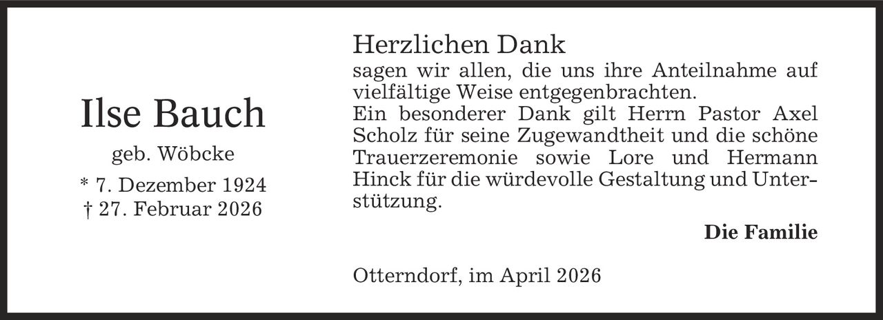 Herzlichen Dank sagen wir allen, die uns ihre Anteilnahme auf vielfältige Weise entgegenbrachten. Ein besonderer Dank gilt Herrn Pastor Axel Scholz für seine Zugewandtheit und die schöne Trauerzeremonie sowie Lore und Hermann Hinck für die würdevolle Gestaltung und Unterstützung. Die Familie Otterndorf, im April 2026 Ilse Bauch geb. Wöbcke * 7. Dezember 1924 | 27. Februar 2026