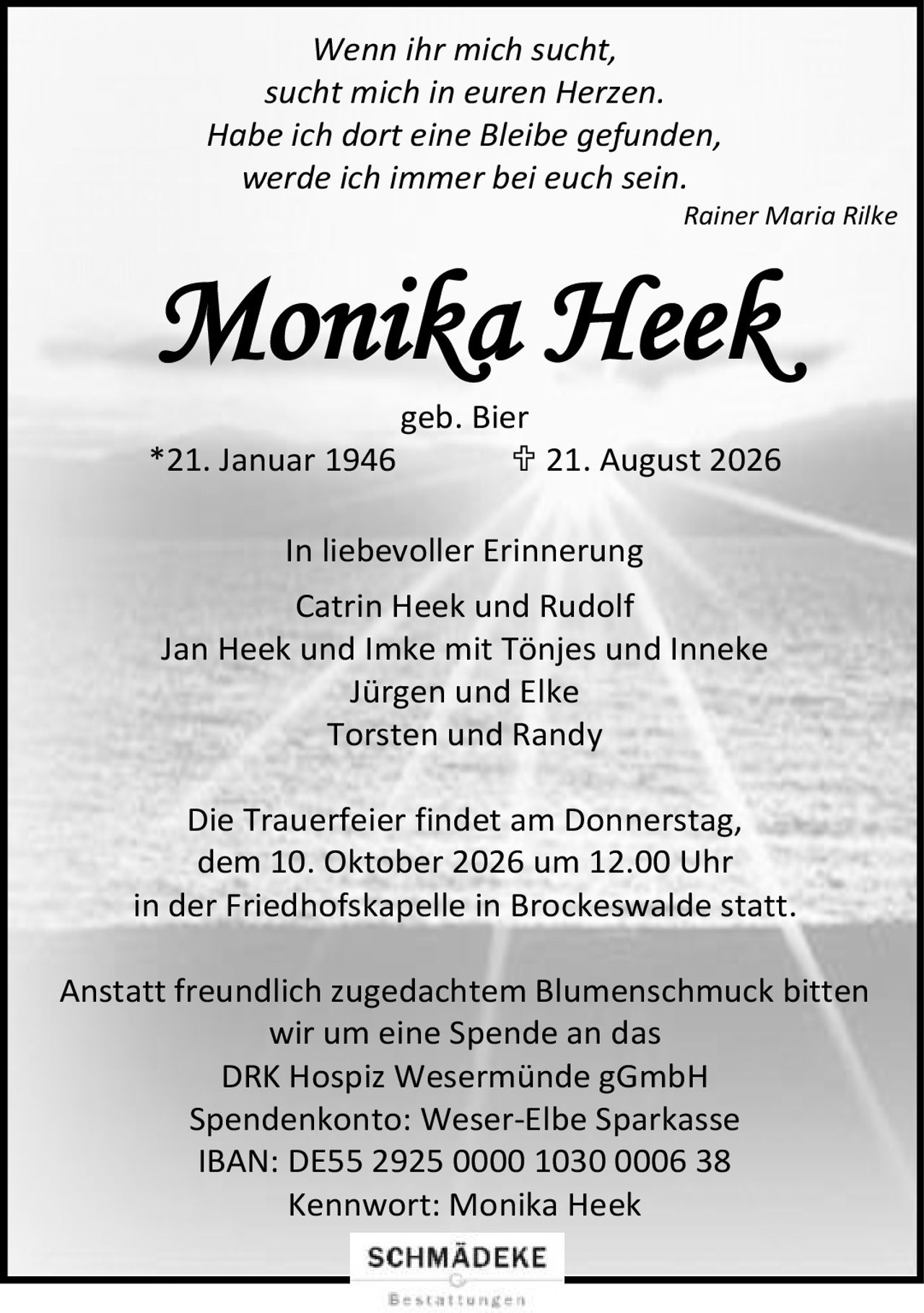 <p><i>Wenn ihr mich sucht,<br/>sucht mich in euren Herzen.<br/>Habe ich dort eine Bleibe gefunden,<br/>werde ich immer bei euch sein.<br/>Rainer Maria Rilke</i></p>

<p><strong>Monika Heek</strong><br/>geb. Bier<br/>*21. Januar 1946  ✝ 21. August 2026</p>

<p><strong>In liebevoller Erinnerung</strong><br/>Catrin Heek und Rudolf<br/>Jan Heek und Imke mit Tönjes und Inneke<br/>Jürgen und Elke<br/>Torsten und Randy</p>

<p>Die Trauerfeier findet am Donnerstag,<br/>dem 10. Oktober 2026 um 12.00 Uhr<br/>in der Friedhofskapelle in Brockeswalde statt.</p>

<p>Anstatt freundlich zugedachtem Blumenschmuck bitten<br/>wir um eine Spende an das<br/>DRK Hospiz Wesermünde gGmbH<br/>Spendenkonto: Weser-Elbe Sparkasse<br/>IBAN: DE55 2925 0000 1030 0006 38<br/>Kennwort: Monika Heek</p>