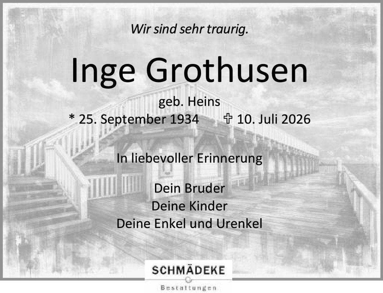 <p>Wir sind sehr traurig.</p>

<p><strong>Inge Grothusen</strong></p>

<p>geb. Heins</p>

<p>* 25. September 1934     † 10. Juli 2026</p>

<p>In liebevoller Erinnerung</p>

<p>Dein Bruder<br>Deine Kinder<br>Deine Enkel und Urenkel</p>