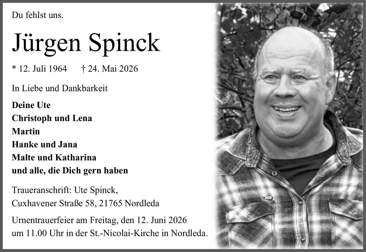<p>Du fehlst uns.</p><p><strong>Jürgen Spinck</strong><br>* 12. Juli 1964 † 24. Mai 2026</p><p>In Liebe und Dankbarkeit<br>Deine Ute<br>Christoph und Lena<br>Martin<br>Hanke und Jana<br>Malte und Katharina<br>und alle, die Dich gern haben</p><p>Traueranschrift: Ute Spinck,<br>Cuxhavener Straße 58, 21765 Nordleda</p><p>Urnentrauerfeier am Freitag, den 12. Juni 2026<br>um 11.00 Uhr in der St.-Nicolai-Kirche in Nordleda.</p>