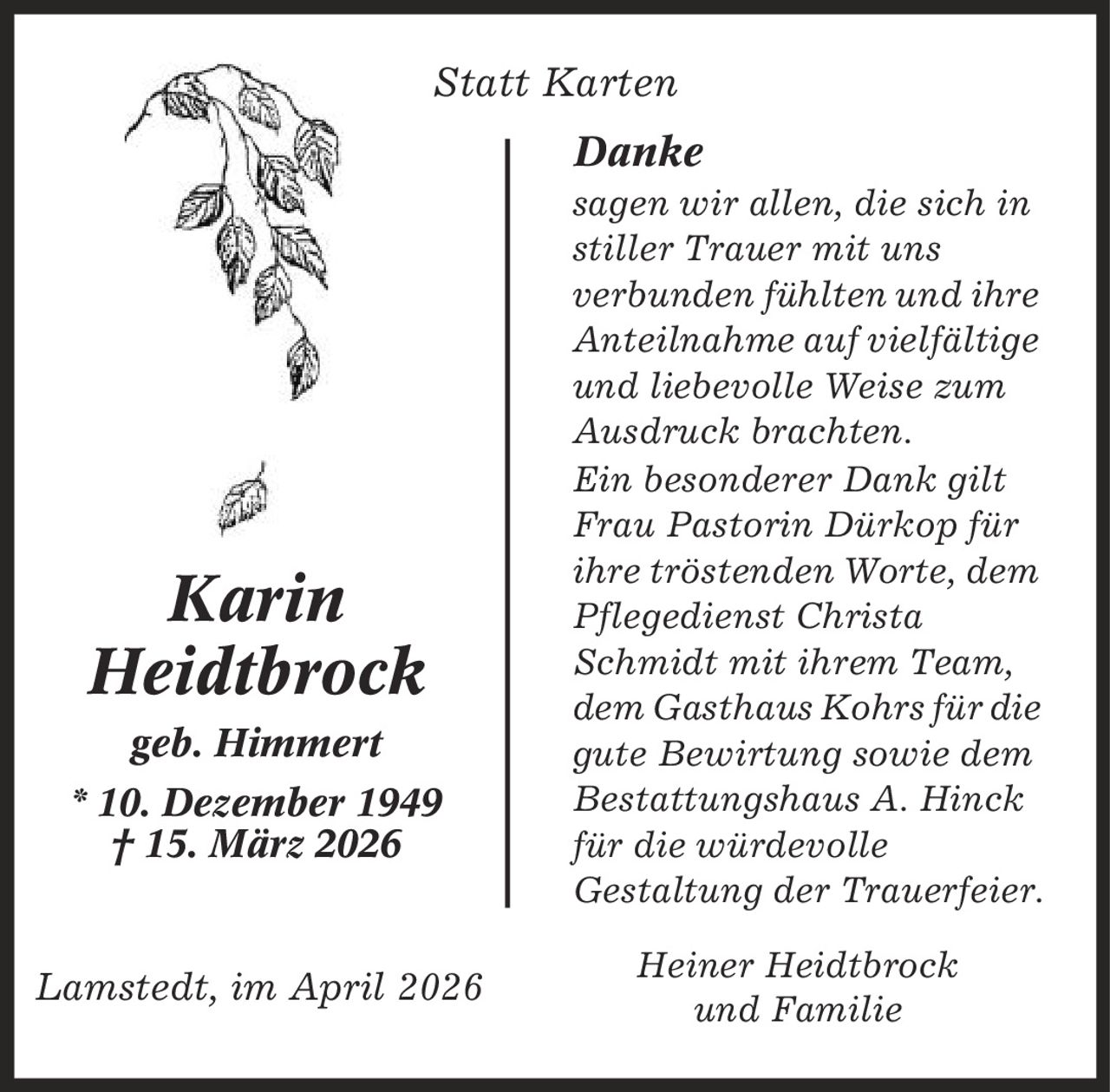 Statt Karten Danke sagen wir allen, die sich in stiller Trauer mit uns verbunden fühlten und ihre Anteilnahme auf vielfältige und liebevolle Weise zum Ausdruck brachten. Ein besonderer Dank gilt Frau Pastorin Dürkop für ihre tröstenden Worte, dem Pflegedienst Christa Schmidt mit ihrem Team, dem Gasthaus Kohrs für die gute Bewirtung sowie dem Bestattungshaus A. Hinck für die würdevolle Gestaltung der Trauerfeier. Heiner Heidtbrock und Familie Karin Heidtbrock geb. Himmert * 10. Dezember 1949 | 15. März 2026 Lamstedt, im April 2026
