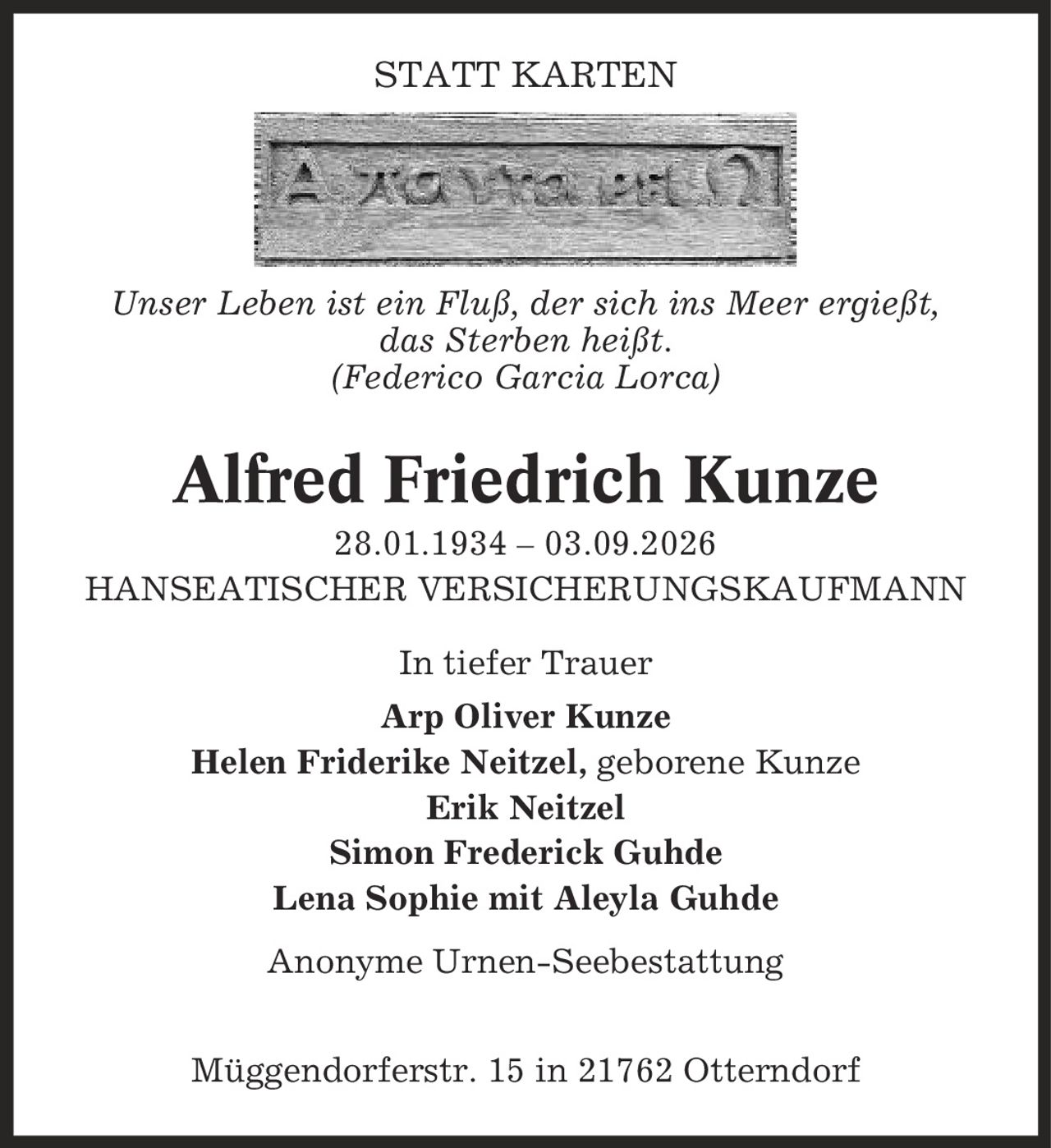 STATT KARTEN Unser Leben ist ein Fluß, der sich ins Meer ergießt, das Sterben heißt. (Federico Garcia Lorca) Alfred Friedrich Kunze 28.01.1934 - 03.09.2026 HANSEATISCHER VERSICHERUNGSKAUFMANN In tiefer Trauer Arp Oliver Kunze Helen Friderike Neitzel, geborene Kunze Erik Neitzel Simon Frederick Guhde Lena Sophie mit Aleyla Guhde Anonyme Urnen-Seebestattung Müggendorferstr. 15 in 21762 Otterndorf