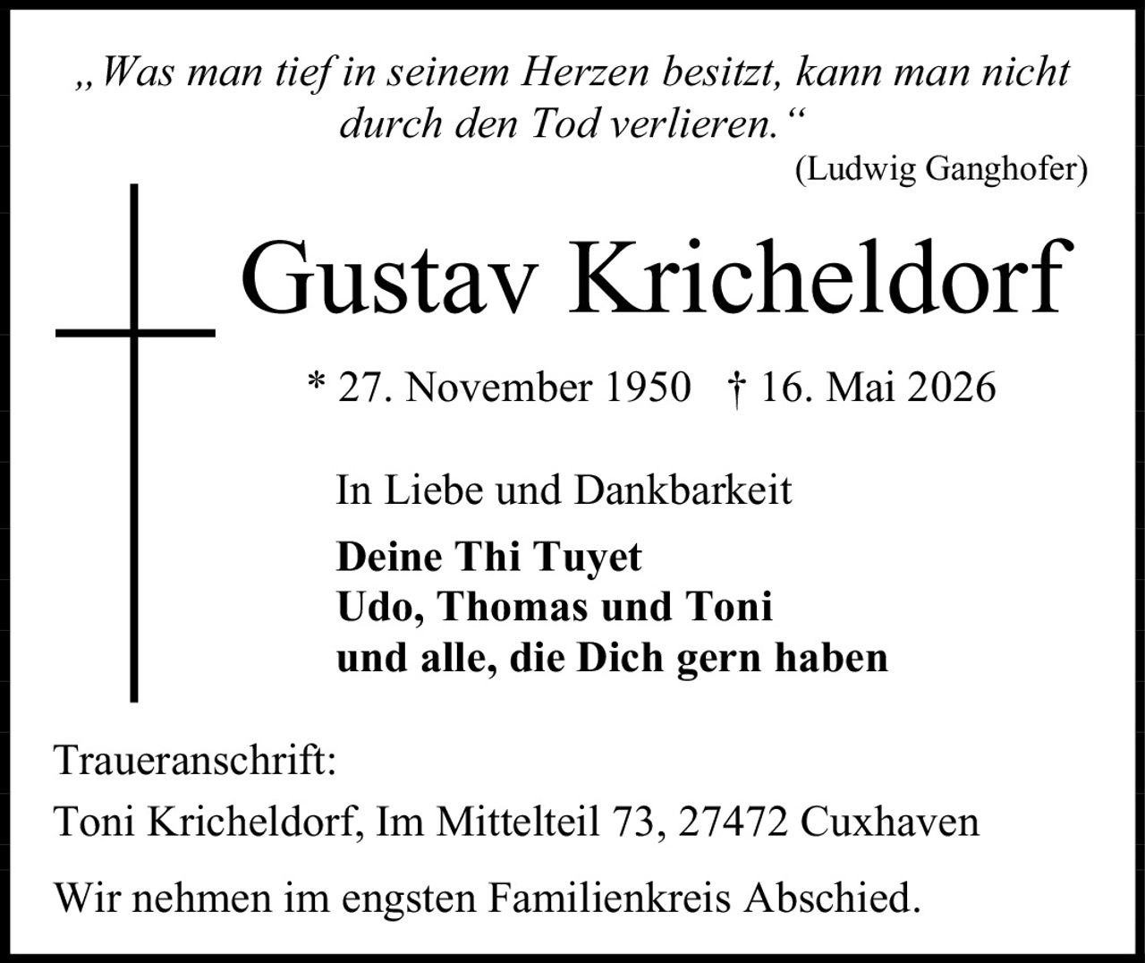 <p><i>„Was man tief in seinem Herzen besitzt, kann man nicht durch den Tod verlieren."<br>(Ludwig Ganghofer)</i></p><p><strong>Gustav Kricheldorf</strong><br>* 27. November 1950 † 16. Mai 2026</p><p>In Liebe und Dankbarkeit</p><p><strong>Deine Thi Tuyet<br>Udo, Thomas und Toni<br>und alle, die Dich gern haben</strong></p><p>Traueranschrift:<br>Toni Kricheldorf, Im Mittelteil 73, 27472 Cuxhaven</p><p>Wir nehmen im engsten Familienkreis Abschied.</p>
