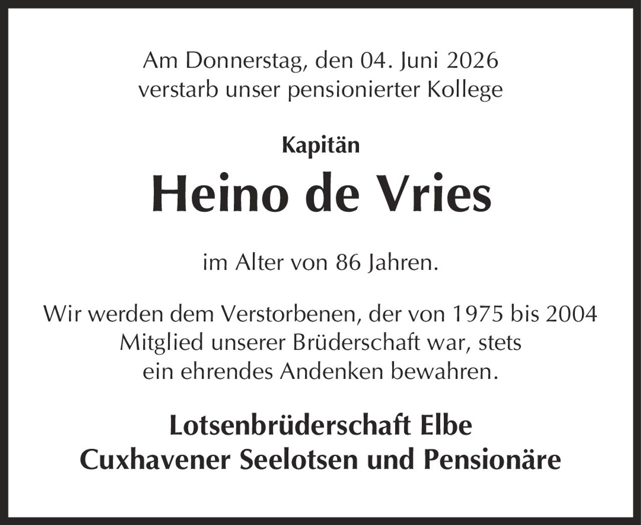 Am Donnerstag, den 04. Juni 2026 verstarb unser pensionierter Kollege Kapitän Heino de Vries im Alter von 86 Jahren. Wir werden dem Verstorbenen, der von 1975 bis 2004 Mitglied unserer Brüderschaft war, stets ein ehrendes Andenken bewahren. Lotsenbrüderschaft Elbe Cuxhavener Seelotsen und Pensionäre