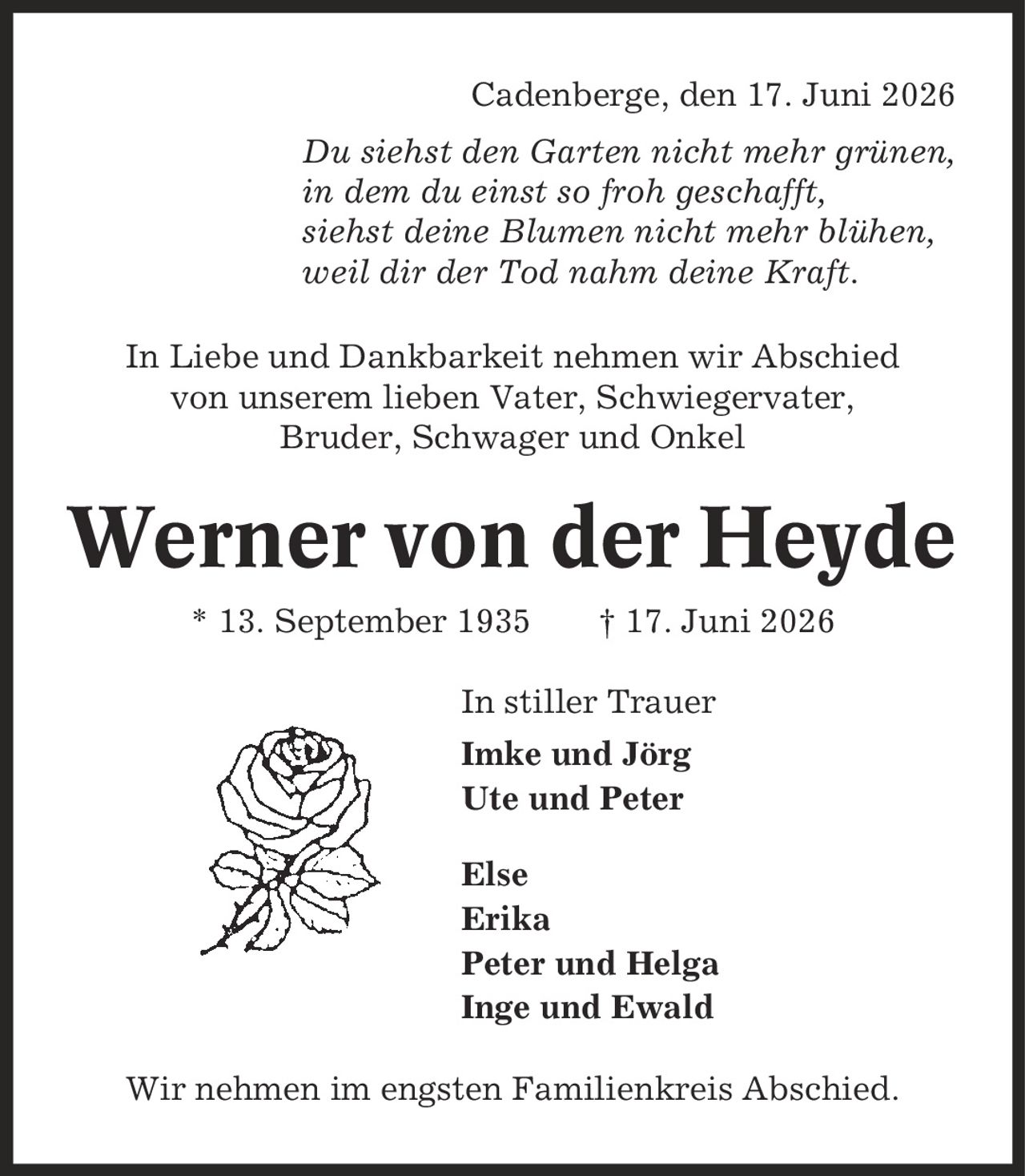 Cadenberge, den 17. Juni 2026 Du siehst den Garten nicht mehr grünen, in dem du einst so froh geschafft, siehst deine Blumen nicht mehr blühen, weil dir der Tod nahm deine Kraft. In Liebe und Dankbarkeit nehmen wir Abschied von unserem lieben Vater, Schwiegervater, Bruder, Schwager und Onkel Werner von der Heyde * 13. September 1935 | 17. Juni 2026 In stiller Trauer Imke und Jörg Ute und Peter Else Erika Peter und Helga Inge und Ewald Wir nehmen im engsten Familienkreis Abschied.