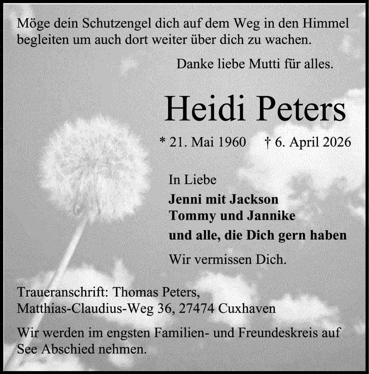 <p>Möge dein Schutzengel dich auf dem Weg in den Himmel begleiten um auch dort weiter über dich zu wachen.</p>

<p>Danke liebe Mutti für alles.</p>

<p><strong>Heidi Peters</strong><br>
* 21. Mai 1960  † 6. April 2026</p>

<p>In Liebe<br>
<strong>Jenni mit Jackson<br>
Tommy und Jannika<br>
und alle, die Dich gern haben</strong></p>

<p>Wir vermissen Dich.</p>

<p>Traueranschrift: Thomas Peters,<br>
Matthias-Claudius-Weg 36, 27474 Cuxhaven</p>

<p>Wir werden im engsten Familien- und Freundeskreis auf See Abschied nehmen.</p>