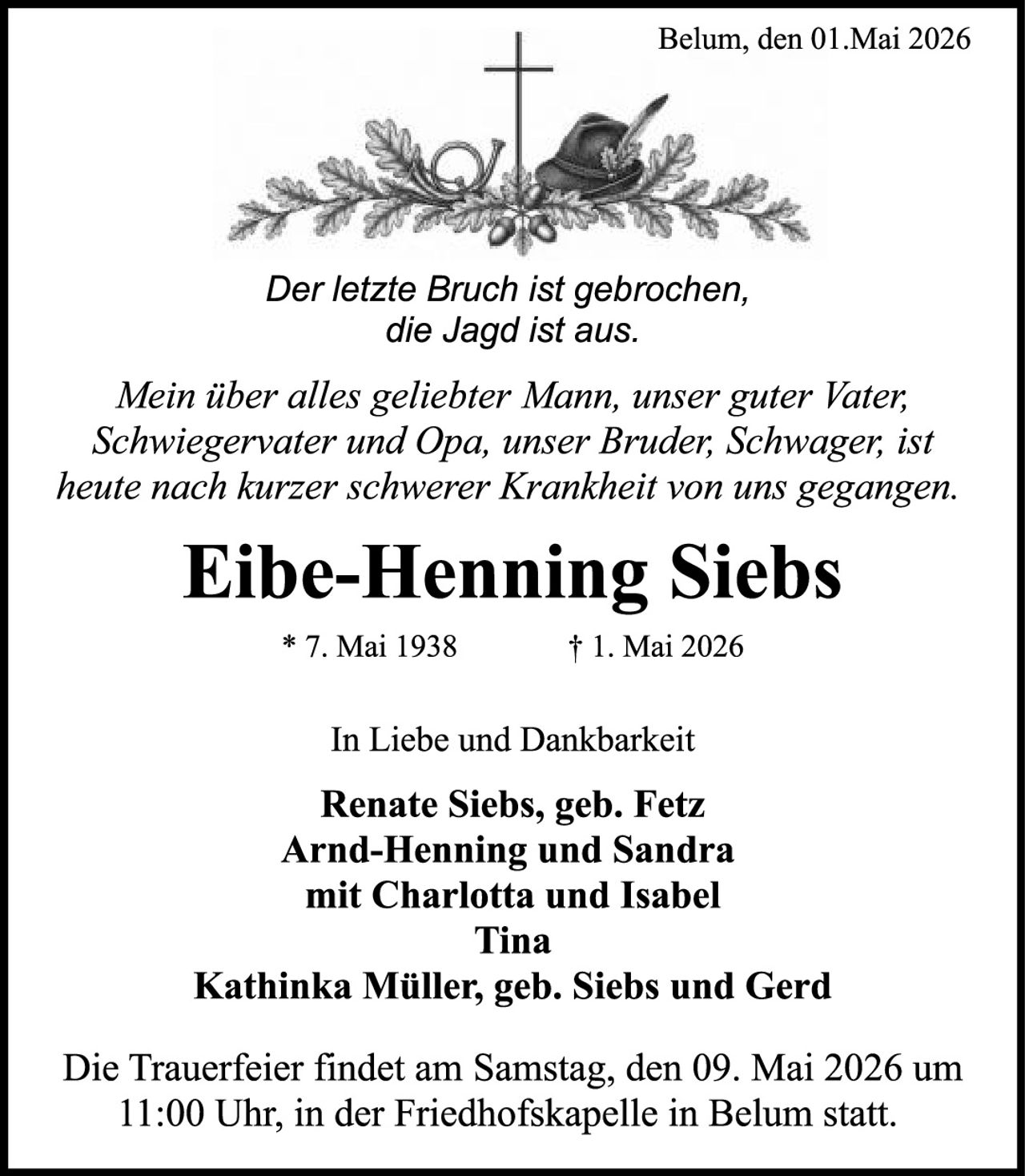 <p><i>Der letzte Bruch ist gebrochen, die Jagd ist aus.</i></p><p><i>Mein über alles geliebter Mann, unser guter Vater, Schwiegervater und Opa, unser Bruder, Schwager, ist heute nach kurzer schwerer Krankheit von uns gegangen.</i></p><p><strong>Eibe-Henning Siebs</strong></p><p>* 7. Mai 1938 &nbsp;&nbsp;&nbsp;&nbsp;&nbsp;&nbsp;&nbsp;&nbsp;&nbsp;&nbsp;&nbsp;&nbsp;&nbsp;&nbsp;&nbsp;&nbsp;&nbsp;&nbsp;&nbsp;&nbsp;&nbsp;&nbsp;&nbsp;&nbsp;&nbsp;&nbsp;&nbsp;&nbsp;&nbsp;&nbsp;&nbsp;&nbsp;&nbsp;&nbsp;&nbsp;&nbsp;&nbsp;&nbsp;&nbsp;&nbsp;&nbsp;&nbsp;&nbsp;&nbsp;&nbsp;&nbsp;&nbsp;&nbsp;&nbsp;&nbsp;&nbsp;&nbsp;&nbsp;&nbsp;&nbsp;&nbsp;&nbsp;&nbsp;&nbsp;&nbsp;&nbsp;&nbsp;&nbsp;&nbsp;&nbsp;&nbsp;&nbsp;&nbsp;&nbsp;&nbsp;&nbsp;&nbsp;&nbsp;&nbsp; † 1. Mai 2026</p><p><i>In Liebe und Dankbarkeit</i></p><p><strong>Renate Siebs, geb. Fetz<br>Arnd-Henning und Sandra mit Charlotta und Isabel<br>Tina<br>Kathinka Müller, geb. Siebs und Gerd</strong></p><p>Die Trauerfeier findet am Samstag, den 09. Mai 2026 um 11:00 Uhr, in der Friedhofskapelle in Belum statt.</p>