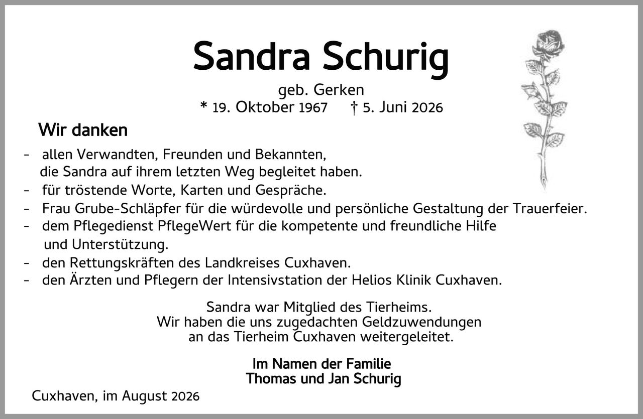<p><strong>Sandra Schurig</strong></p>

<p>geb. Gerken<br>
* 19. Oktober 1967 &dagger; 5. Juni 2026</p>

<p><strong>Wir danken</strong></p>

<p>- allen Verwandten, Freunden und Bekannten,<br>
die Sandra auf ihrem letzten Weg begleitet haben.</p>

<p>- für tröstende Worte, Karten und Gespräche.</p>

<p>- Frau Grube-Schlänpfer für die würdevolle und persönliche Gestaltung der Trauerfeier.</p>

<p>- dem Pflegedienst PflegeWert für die kompetente und freundliche Hilfe<br>
und Unterstützung.</p>

<p>- den Rettungskräften des Landkreises Cuxhaven.</p>

<p>- den Ärzten und Pflegern der Intensivstation der Helios Klinik Cuxhaven.</p>

<p>Sandra war Mitglied des Tierheims.<br>
Wir haben die uns zugedachten Geldzuwendungen<br>
an das Tierheim Cuxhaven weitergeleitet.</p>

<p><strong>Im Namen der Familie<br>
Thomas und Jan Schurig</strong></p>

<p>Cuxhaven, im August 2026</p>