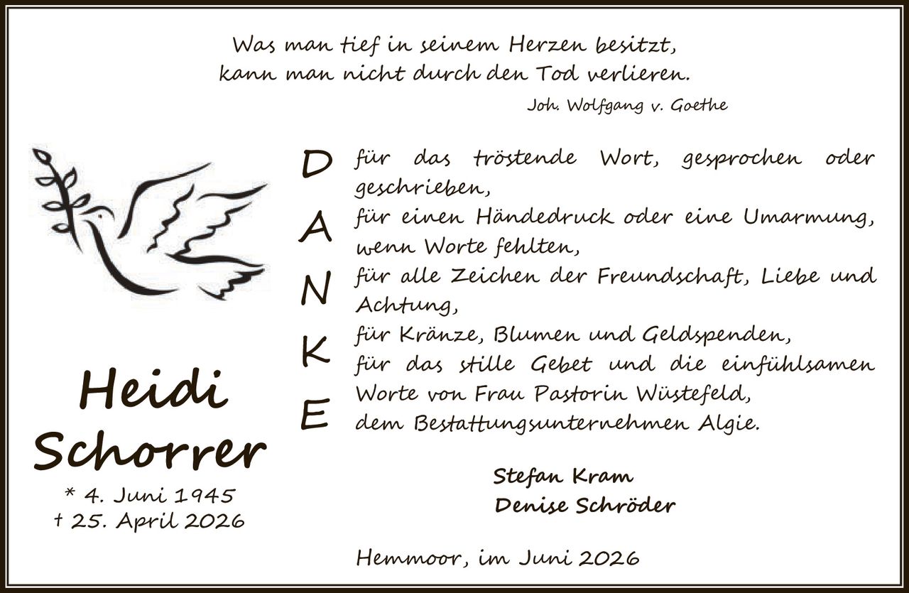 <p>Was man tief in seinem Herzen besitzt, kann man nicht durch den Tod verlieren.</p>
<p><i>Joh Wolfgang v. Goethe</i></p>

<p><strong>D</strong> für das tröstende Wort, gesprochen oder geschrieben,</p>
<p><strong>A</strong> für einen Händedruck oder eine Umarmung, wenn Worte fehlten,</p>
<p><strong>N</strong> für alle Zeichen der Freundschaft, Liebe und Achtung,</p>
<p><strong>K</strong> für Kränze, Blumen und Geldspenden, für das stille Gebet und die einfühlsamen Worte von Frau Pastorin Wüstefeld, dem Bestattungsunternehmen Algie.</p>
<p><strong>E</strong> dem Bestattungsunternehmen Algie.</p>

<p>Stefan Kram<br>
Denise Schröder</p>

<p>Hemmoor, im Juni 2026</p>