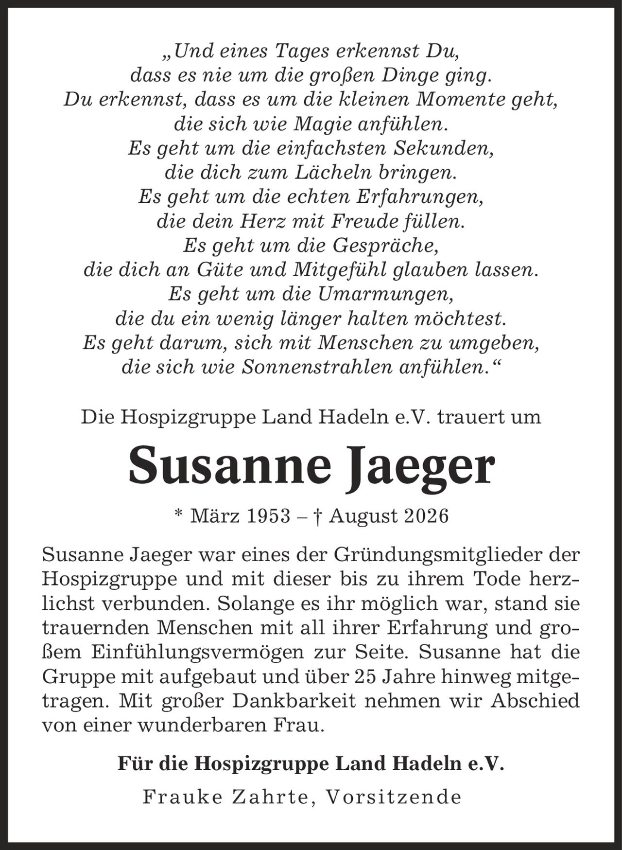 ,Und eines Tages erkennst Du, dass es nie um die großen Dinge ging. Du erkennst, dass es um die kleinen Momente geht, die sich wie Magie anfühlen. Es geht um die einfachsten Sekunden, die dich zum Lächeln bringen. Es geht um die echten Erfahrungen, die dein Herz mit Freude füllen. Es geht um die Gespräche, die dich an Güte und Mitgefühl glauben lassen. Es geht um die Umarmungen, die du ein wenig länger halten möchtest. Es geht darum, sich mit Menschen zu umgeben, die sich wie Sonnenstrahlen anfühlen.' Die Hospizgruppe Land Hadeln e.V. trauert um Susanne Jaeger * März 1953 - | August 2026 Susanne Jaeger war eines der Gründungsmitglieder der Hospizgruppe und mit dieser bis zu ihrem Tode herzlichst verbunden. Solange es ihr möglich war, stand sie trauernden Menschen mit all ihrer Erfahrung und großem Einfühlungsvermögen zur Seite. Susanne hat die Gruppe mit aufgebaut und über 25 Jahre hinweg mitgetragen. Mit großer Dankbarkeit nehmen wir Abschied von einer wunderbaren Frau. Für die Hospizgruppe Land Hadeln e.V. Frauke Zahrte, Vorsitzende