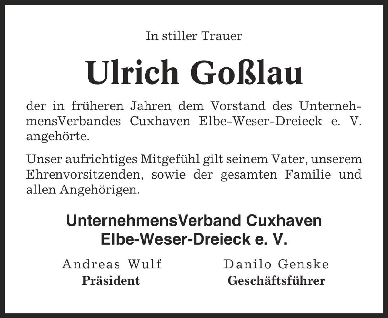 In stiller Trauer Ulrich Goßlau der in früheren Jahren dem Vorstand des UnternehmensVerbandes Cuxhaven Elbe-Weser-Dreieck e. V. angehörte. Unser aufrichtiges Mitgefühl gilt seinem Vater, unserem Ehrenvorsitzenden, sowie der gesamten Familie und allen Angehörigen. UnternehmensVerband Cuxhaven Elbe-Weser-Dreieck e. V. Andreas Wulf Danilo Genske Präsident Geschäftsführer