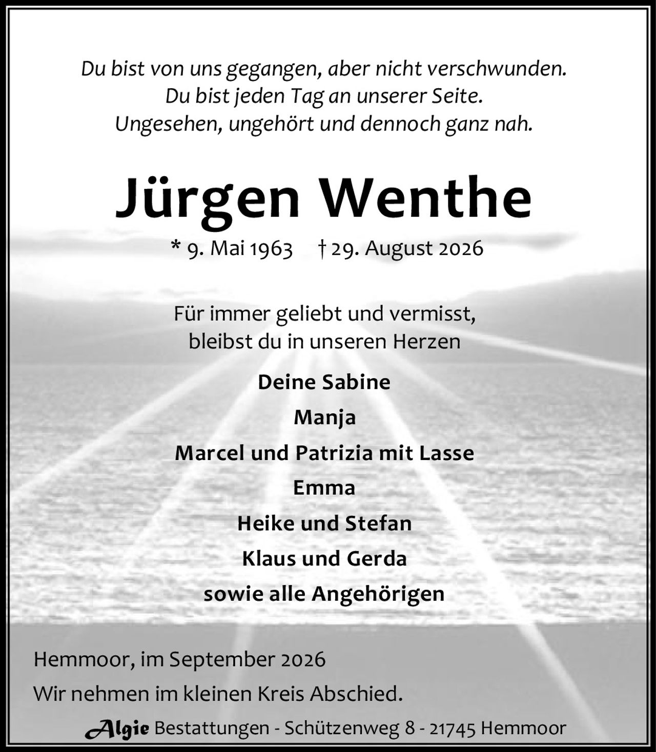 <p><i>Du bist von uns gegangen, aber nicht verschwunden.<br>Du bist jeden Tag an unserer Seite.<br>Ungesehen, ungehört und dennoch ganz nah.</i></p><p><strong>Jürgen Wenthe</strong><br>* 9. Mai 1963 † 29. August 2026</p><p>Für immer geliebt und vermisst,<br>bleibst du in unseren Herzen</p><p><strong>Deine Sabine</strong><br>Manja<br>Marcel und Patrizia mit Lasse<br>Emma<br>Heike und Stefan<br>Klaus und Gerda<br>sowie alle Angehörigen</p><p>Hemmoor, im September 2026<br>Wir nehmen im kleinen Kreis Abschied.</p><p>Algie Bestattungen - Schützenweg 8 - 21745 Hemmoor</p>