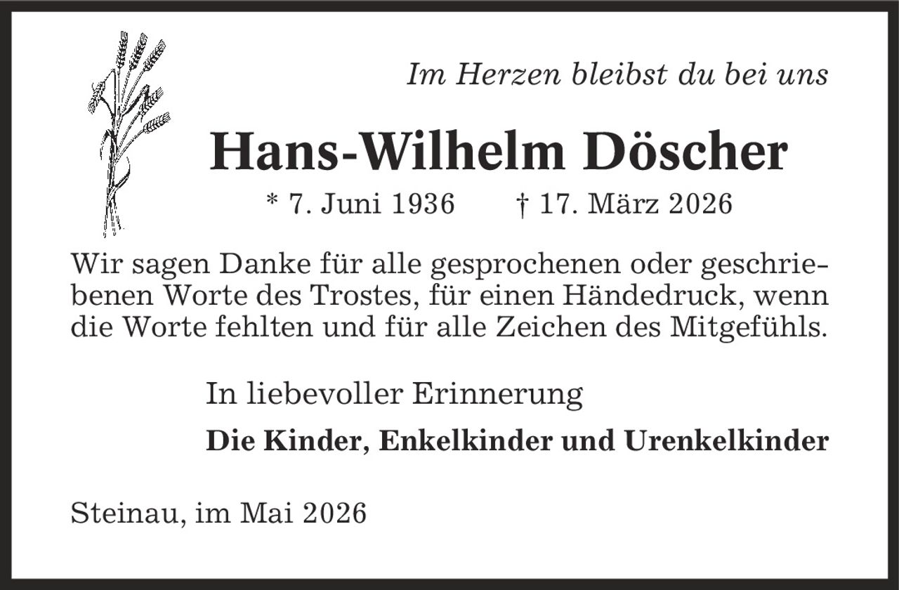Im Herzen bleibst du bei uns Hans-Wilhelm Döscher * 7. Juni 1936 | 17. März 2026 Wir sagen Danke für alle gesprochenen oder geschriebenen Worte des Trostes, für einen Händedruck, wenn die Worte fehlten und für alle Zeichen des Mitgefühls. In liebevoller Erinnerung Die Kinder, Enkelkinder und Urenkelkinder Steinau, im Mai 2026