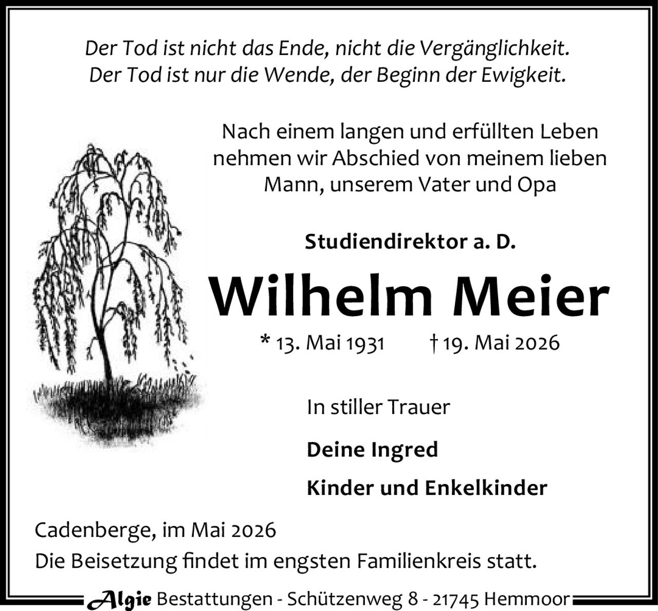 <p><i>Der Tod ist nicht das Ende, nicht die Vergänglichkeit.<br>Der Tod ist nur die Wende, der Beginn der Ewigkeit.</i></p><p>Nach einem langen und erfüllten Leben<br>nehmen wir Abschied von meinem lieben<br>Mann, unserem Vater und Opa</p><p><strong>Studiendirektor a. D.</strong></p><p><strong>Wilhelm Meier</strong></p><p>* 13. Mai 1931 † 19. Mai 2026</p><p>In stiller Trauer<br><strong>Deine Ingred</strong><br><strong>Kinder und Enkelkinder</strong></p><p>Cadenberge, im Mai 2026<br>Die Beisetzung findet im engsten Familienkreis statt.</p><p>Algie Bestattungen - Schützenweg 8 - 21745 Hemmoor</p>
