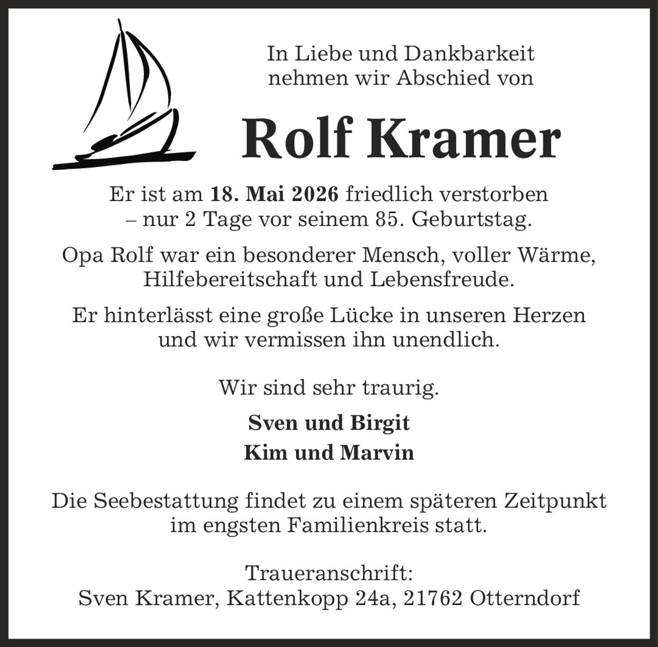In Liebe und Dankbarkeit nehmen wir Abschied von Rolf Kramer Er ist am 18. Mai 2026 friedlich verstorben - nur 2 Tage vor seinem 85. Geburtstag. Opa Rolf war ein besonderer Mensch, voller Wärme, Hilfebereitschaft und Lebensfreude. Er hinterlässt eine große Lücke in unseren Herzen und wir vermissen ihn unendlich. Wir sind sehr traurig. Sven und Birgit Kim und Marvin Die Seebestattung findet zu einem späteren Zeitpunkt im engsten Familienkreis statt. Traueranschrift: Sven Kramer, Kattenkopp 24a, 21762 Otterndorf