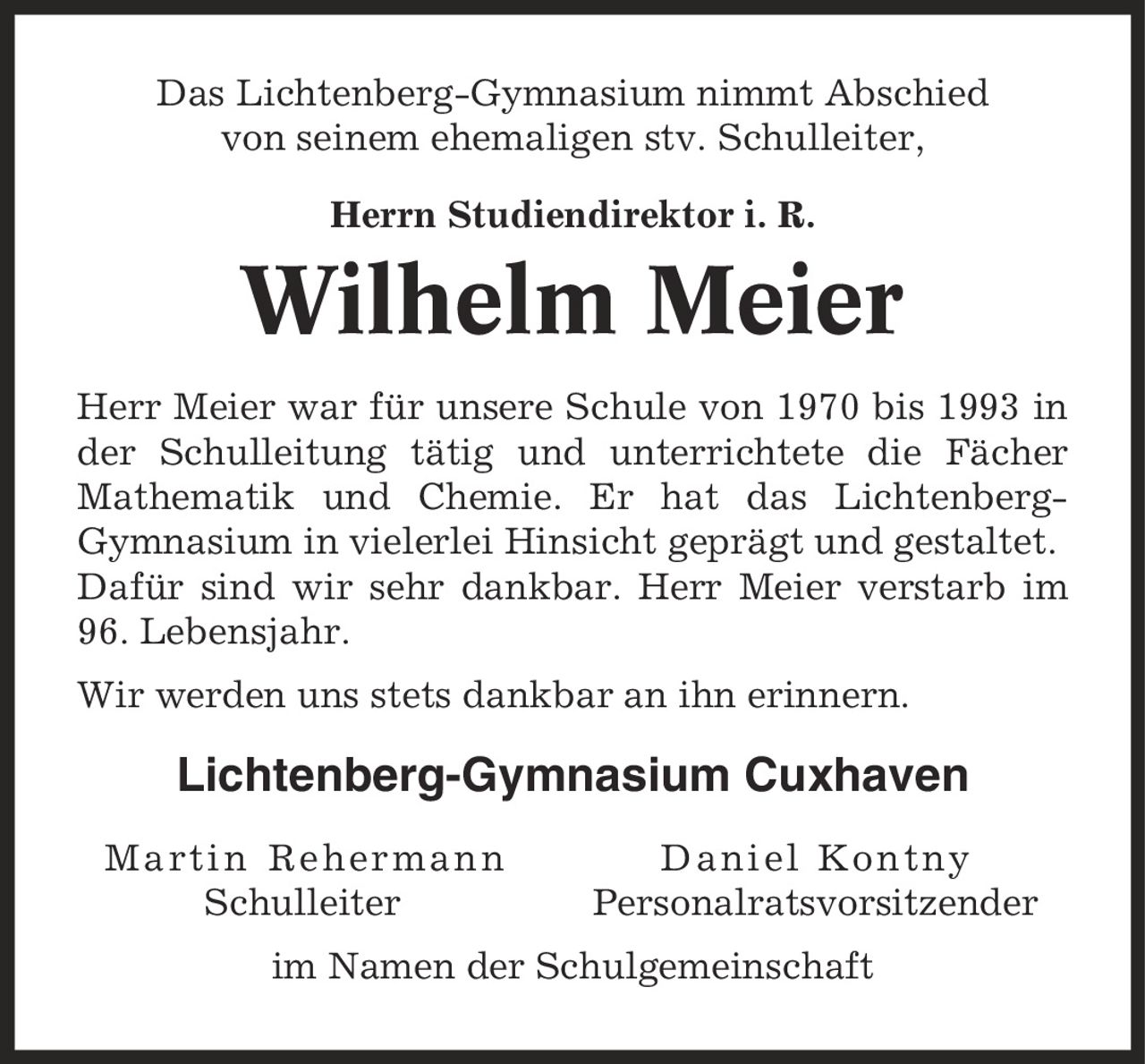 Das Lichtenberg-Gymnasium nimmt Abschied von seinem ehemaligen stv. Schulleiter, Herrn Studiendirektor i. R. Wilhelm Meier Herr Meier war für unsere Schule von 1970 bis 1993 in der Schulleitung tätig und unterrichtete die Fächer Mathematik und Chemie. Er hat das Lichtenberg-Gymnasium in vielerlei Hinsicht geprägt und gestaltet. Dafür sind wir sehr dankbar. Herr Meier verstarb im 96. Lebensjahr. Wir werden uns stets dankbar an ihn erinnern. Lichtenberg-Gymnasium Cuxhaven Martin Rehermann Daniel Kontny Schulleiter Personalratsvorsitzender im Namen der Schulgemeinschaft