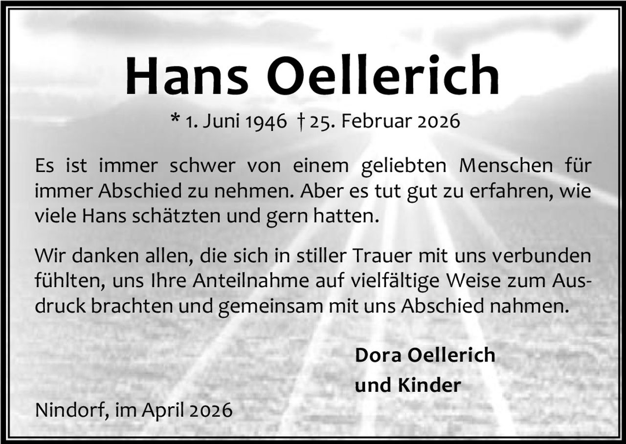<p>* 1. Juni 1946 † 25. Februar 2026</p>
<p>Es ist immer schwer von einem geliebten Menschen für immer Abschied zu nehmen. Aber es tut gut zu erfahren, wie viele Hans schätzten und gern hatten.</p>
<p>Wir danken allen, die sich in stiller Trauer mit uns verbunden fühlten, uns Ihre Anteilnahme auf vielfältige Weise zum Aus­druck brachten und gemeinsam mit uns Abschied nahmen.</p>
<p><strong>Dora Oellerich<br />und Kinder</strong></p>
<p>Nindorf, im April 2026</p>
